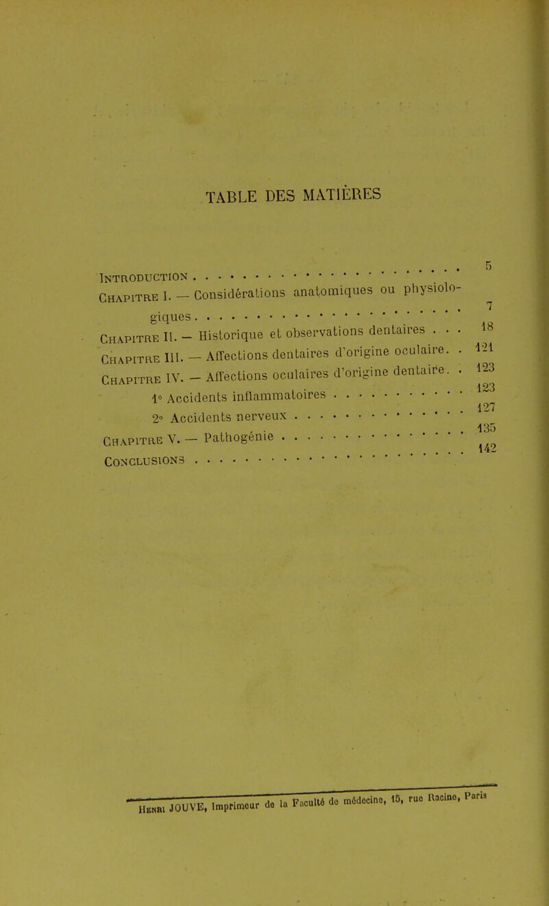 TABLE DES MATIÈRES Introduction Chapitre I. - Considérations analomiques ou physiolo- giques ChapitreII.-Historique et oljservations dentaires . . . Chapitre III. - Affections dentaires d'origine oculaire. . Chapitre IV. - Affections oculaires d'origine dentaire. 1« Accidents inflammatoires 2° Accidents nerveux Chapitre V. — Pathogénie Conclusions