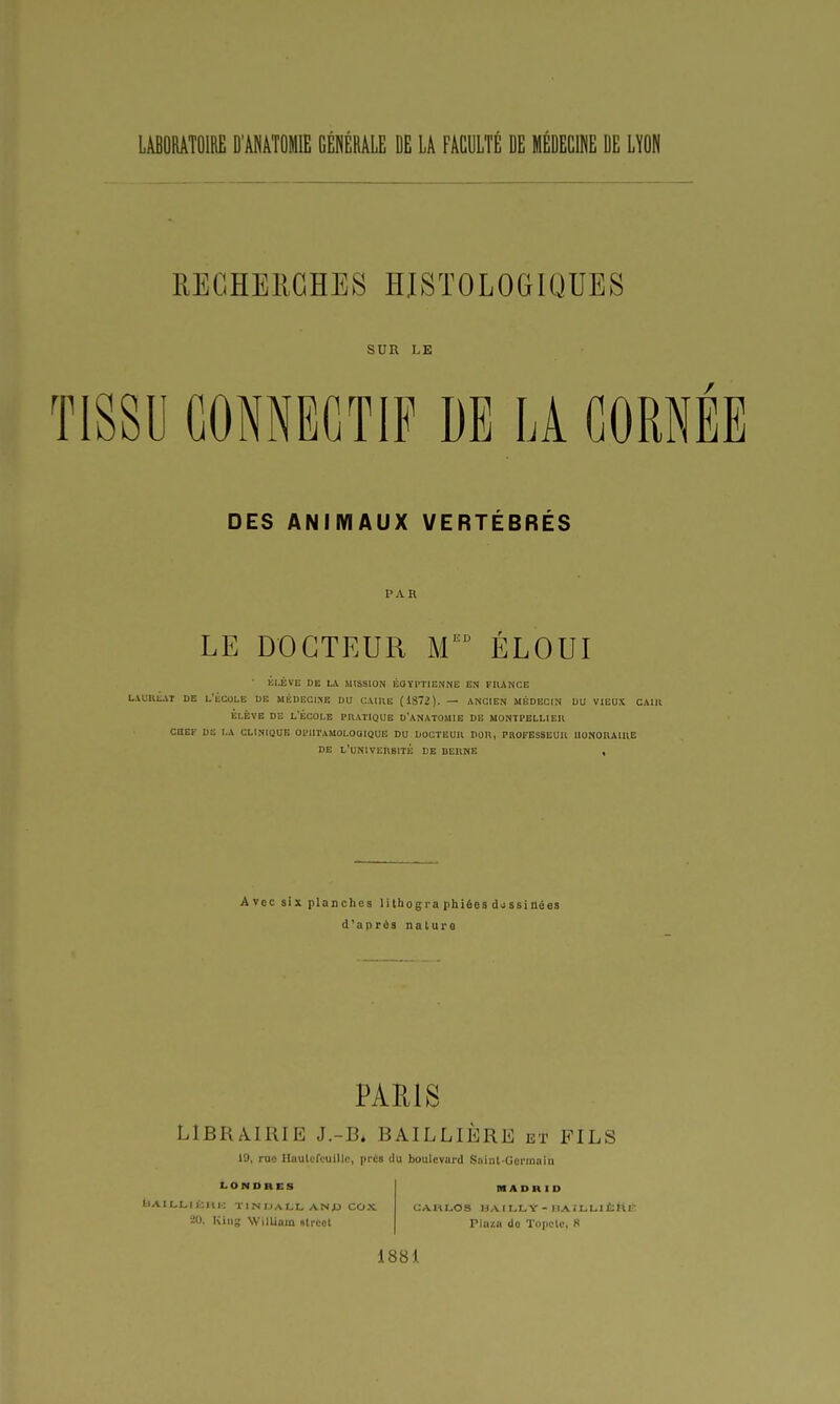 LABORATOIRE D'ÂNATOMIE GÉNÉRÂLE DE LA FACULTÉ DE MÉDECINE DE LÏON RECHERCHES HJSTOLOCIQUES SUR LE TISSU GONNEGTIF DE LA CORNEE DES ANIMAUX VERTÉBRÉS PAR LE DOCTEUR M'^'^ ÉLOUI • ÉLÈVE DE L\ MISSION ÉGYPTIENNE EN FHANCE LiUllÉAI DE L'ÉCOLE DE MÉDECINE DU CAIRE (1S72). — ANCIEN MÉDECIN DU VIEUX CAIIl ELEVE DE l'École pratique d'anatomie de Montpellier CHEF DE LA CLINIQUE OPIITAMOLOOIQUE DU DOCTEUR DOR, PROFESSEUR HONORAIRE DE L'UNIVERSITÉ DE DERNE , Avec six planches lithogra phiées dossinéas d'après naluro PARIS LIBRAIRIE J.-B* BAILLIÈRE et FILS 19, ruo llautcfcuilic, prca du boulevard Sniiil-Germaiii LONDRES bAlLLli;!»!-: TINIJALL ANJJ COX 20, Iving WilLinm strcct IHADR ID Pluzn do Topclc, R 1881