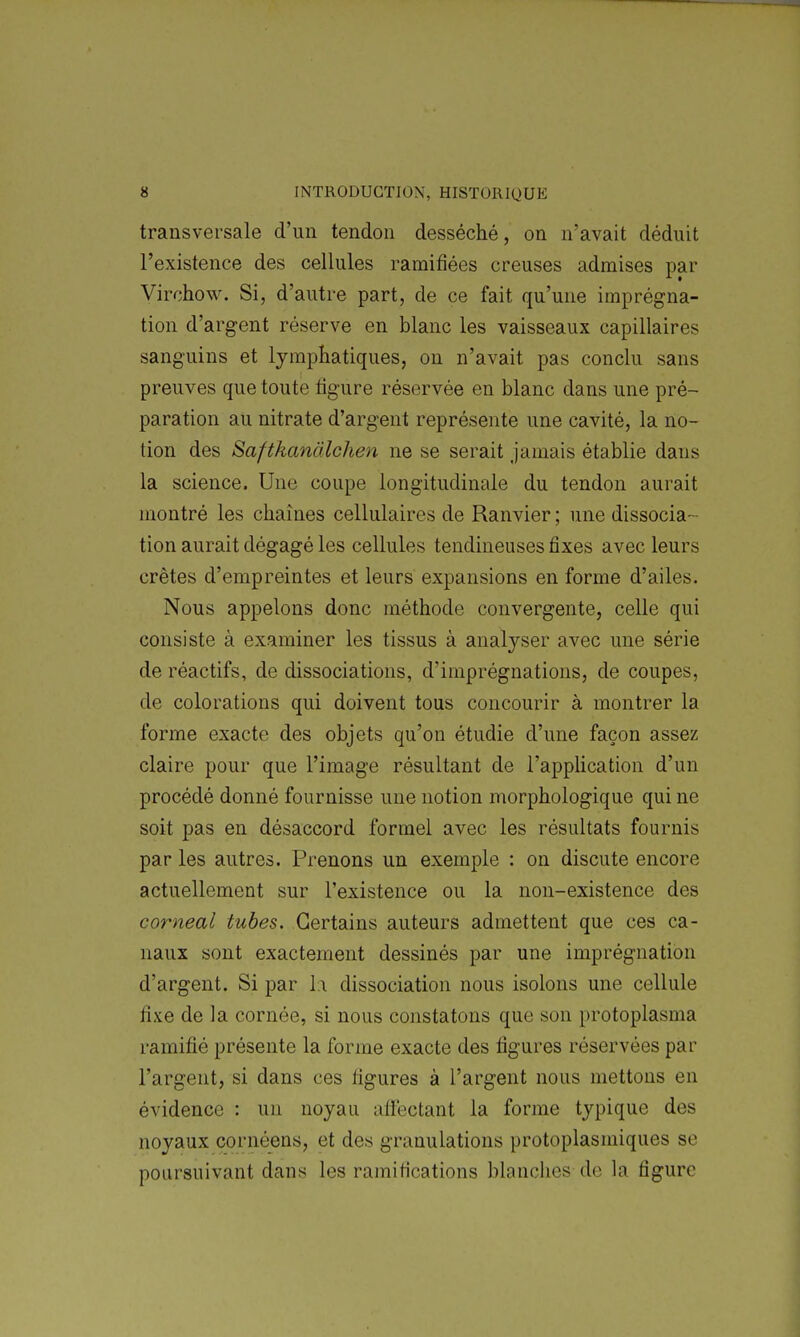 transversale d'un tendon desséché, on n'avait déduit l'existence des cellules ramifiées creuses admises par Virchow. Si, d'autre part, de ce fait qu'une imprégna- tion d'argent réserve en blanc les vaisseaux capillaires sanguins et lymphatiques, on n'avait pas conclu sans preuves que toute figure réservée en blanc dans une pré- paration au nitrate d'argent représente une cavité, la no- tion des Saftkanàlchen ne se serait jamais établie dans la science. Une coupe longitudinale du tendon aurait montré les chaînes cellulaires de Ranvier ; une dissocia- tion aurait dégagé les cellules tendineuses fixes avec leurs crêtes d'empreintes et leurs expansions en forme d'ailes. Nous appelons donc méthode convergente, celle qui consiste à examiner les tissus à analyser avec une série de réactifs, de dissociations, d'imprégnations, de coupes, de colorations qui doivent tous concourir à montrer la forme exacte des objets qu'on étudie d'une façon assez claire pour que l'image résultant de l'appUcation d'un procédé donné fournisse une notion morphologique qui ne soit pas en désaccord formel avec les résultats fournis par les autres. Prenons un exemple : on discute encore actuellement sur l'existence ou la non-existence des corneal tubes. Certains auteurs admettent que ces ca- naux sont exactement dessinés par une imprégnation d'argent. Si par la dissociation nous isolons une cellule fixe de ]a cornée, si nous constatons que son protoplasma ramifié présente la forme exacte des figures réservées par l'argent, si dans ces figures à l'argent nous mettons en évidence : un noyau affectant la forme typique des noyaux cornéens, et des granulations protoplasmiques se poursuivant dans les ramifications blanclies de la figure