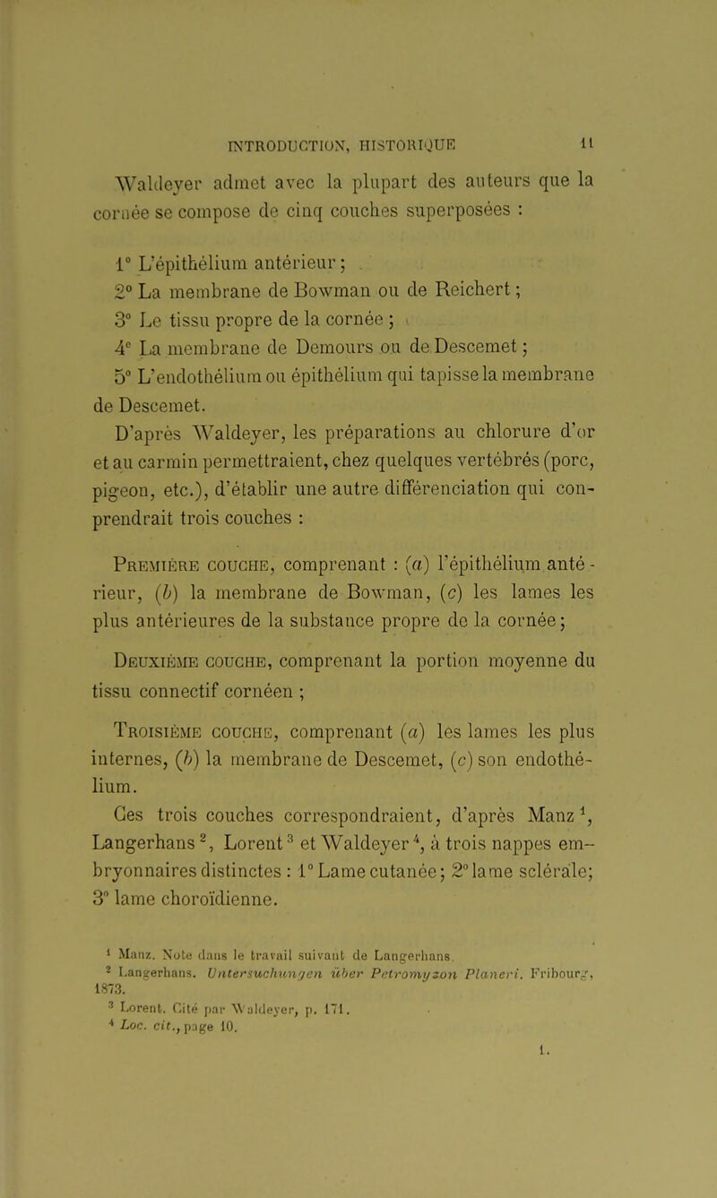 Waldeyer admet avec la plupart des auteurs que la cortiée se compose de cinq couches superposées : 1° L'épithélium antérieur ; 2° La membrane de Bowman ou de Reichert ; 3° Le tissu propre de la cornée ; ■ A La membrane de Demours ou de Descemet; 5 L'endothéliura ou épithélium qui tapisse la membrane de Descemet. D'après Waldeyer, les préparations au chlorure d'or et au carmin permettraient, chez quelques vertébrés (porc, pigeon, etc.), d'établir une autre différenciation qui con- prendrait trois couches : Première couche, comprenant : (a) l'épithélium anté- rieur, [h) la membrane de Bowman, [c) les lames les plus antérieures de la substance propre do la cornée; Deuxième couche, comprenant la portion moyenne du tissu connectif cornéen ; Troisième couche, comprenant (a) les lames les plus internes, (h) la membrane de Descemet, (c) son endothé- lium. Ces trois couches correspondraient, d'après Manz ^, Langerhans ^, Lorent ^ et Waldeyer ^, à trois nappes em- bryonnaires distinctes : 1° Lame cutanée; 2°lame scléraile; 3 lame choroïdienne. ' Manz. Note dans le travail suivant de Langerlians. * Langerhans. Vntersuchungen ûber Petromyzon Planeri. Fribour-', i873. ' Lorent. Cité par Waldeyer, p. 171. ■* Loc. cit., pnge 10. 1.