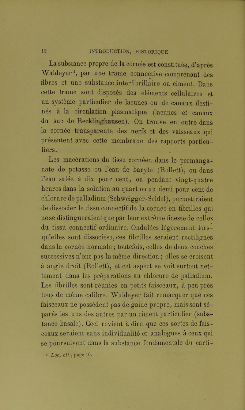 La substance propre de la cornée est constituée, d'après WaldeyerS par une trame connective comprenant des fibres et une substance interfibrillaire ou ciment. Dans cette trame sont disposés des éléments cellulaires et un système particulier de lacunes ou de canaux desti- nés à la circulation plasmatique (lacunes et canaux du suc de Reckling-hausen). On trouve en outre dans la cornée transparente des nerfs et des vaisseaux qui présentent avec cette membrane des rapports particu- liers. Les macérations du tissu cornéen dans le permanga- nate de potasse ou l'eau de baryte (Rollett), ou dans l'eau salée à dix pour cent, ou pendant vingt-quatre heures dans la solution au quart ou au demi pour cent de chlorure de palladium (Schweigger-Seidel), permettraient de dissocier le tissu connectif de la cornée en fibrilles qui ne se distingueraient que par leur extrême finesse de celles du tissu connectif ordinaire. Ondulées légèrement lors- qu'elles sont dissociésa, ces fibrilles seraient rectilignes dans la cornée normale ; toutefois, celles de deux couches successives n'ont pas la même direction ; elles se croisent à angle droit (Rollett), et cet aspect se voit surtout net- tement dans les préparations au chlorure de palladium. Les fibrilles sont réunies en petits faisceaux, à peu près tous de même calibre. Waldeyer fait remarquer que ces faisceaux ne possèdent pas de gaine propre, mais sont sé- parés les uns des autres par un ciment particulier (subs- tance basale). Ceci revient à dire que ces sortes de fais- ceaux seraient sans individualité et analogues à ceux qui se poursuivent dans la substance fondamentale du carti- 1 Loc. cit., page 10.