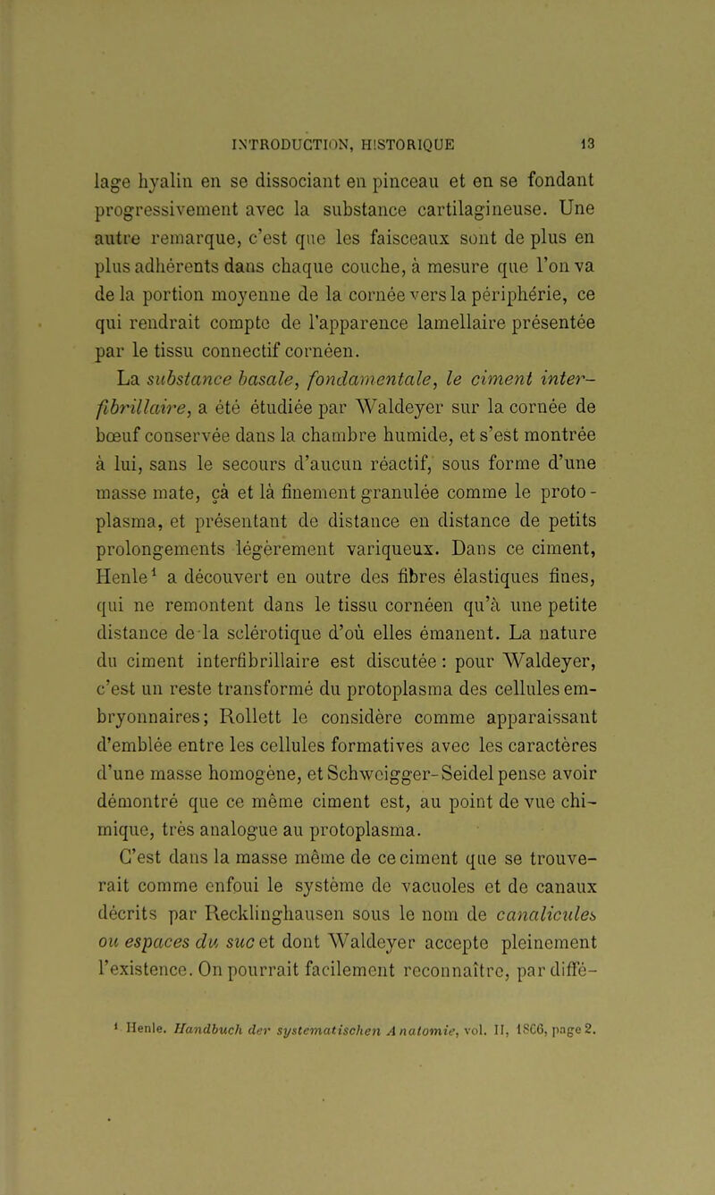 lage hyalin en se dissociant en pinceau et en se fondant progressivement avec la substance cartilagineuse. Une autre remarque, c'est que les faisceaux sont de plus en plus adhérents dans chaque couche, à mesure que l'on va delà portion moyenne de la cornée vers la périphérie, ce qui rendrait compte de l'apparence lamellaire présentée par le tissu connectif cornéen. La substance basaîe, fondamentale, le ciment inter- fibrillaire, a été étudiée par Waldeyer sur la cornée de bœuf conservée dans la chambre humide, et s'est montrée à lui, sans le secours d'aucun réactif, sous forme d'une masse mate, çà et là finement granulée comme le proto - plasma, et présentant de distance en distance de petits prolongements légèrement variqueux. Dans ce ciment, Henle^ a découvert en outre des fibres élastiques fines, qui ne remontent dans le tissu cornéen qu'à une petite distance de la sclérotique d'où elles émanent. La nature du ciment interfibrillaire est discutée : pour Waldeyer, c'est un reste transformé du protoplasma des cellules em- bryonnaires; RoUett le considère comme apparaissant d'emblée entre les cellules formatives avec les caractères d'une masse homogène, et Schwoigger-Seidel pense avoir démontré que ce même ciment est, au point de vue chi- mique, très analogue au protoplasma. C'est dans la masse même de ce ciment que se trouve- rait comme enfoui le système de vacuoles et de canaux décrits par Recklinghausen sous le nom de canalicules ou espaces du suc et dont Waldeyer accepte pleinement l'existence. On pourrait facilement reconnaître, pardiffé- * Henle. Handbuch der systematischen Ânatomie, vol. II, 1SG6, page2.