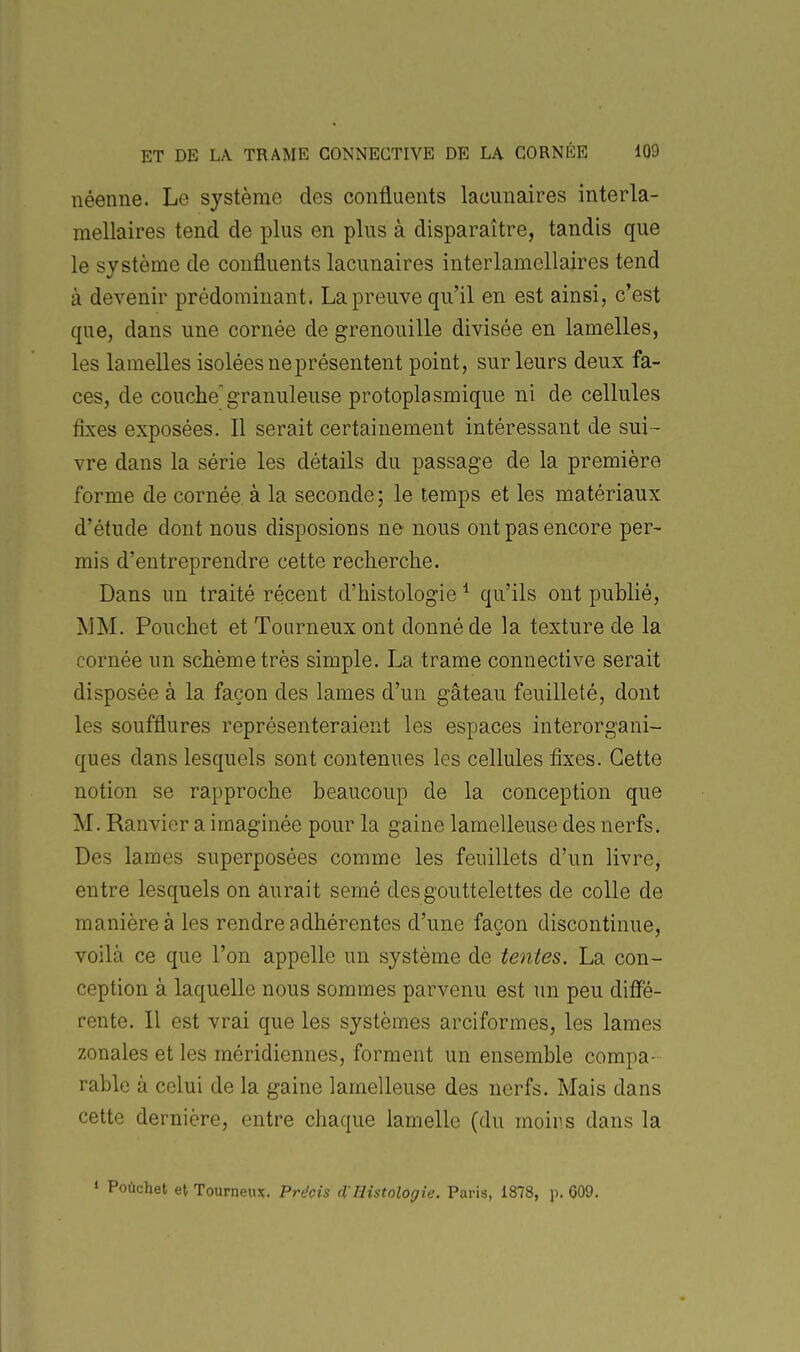 néenne. Le système des confluents lacunaires interla- mellaires tend de plus en plus à disparaître, tandis que le système de confluents lacunaires interlamellaires tend à devenir prédominant. La preuve qu'il en est ainsi, c'est que, dans une cornée de grenouille divisée en lamelles, les lamelles isolées ne présentent point, sur leurs deux fa- ces, de couche'granuleuse protoplasmique ni de cellules fixes exposées. Il serait certainement intéressant de sui- vre dans la série les détails du passage de la première forme de cornée à la seconde; le temps et les matériaux d'étude dont nous disposions ne nous ont pas encore per- mis d'entreprendre cette recherche. Dans un traité récent d'histologie ^ qu'ils ont publié, MM. Pouchet et Tourneux ont donné de la texture de la cornée un schèmetrès simple. La trame connective serait disposée à la façon des lames d'un gâteau feuilleté, dont les soufflures représenteraient les espaces interorgani- ques dans lesquels sont contenues les cellules fixes. Cette notion se rapproche beaucoup de la conception que M. Ranvier a imaginée pour la gaine lamelleuse des nerfs. Des lames superposées comme les feuillets d'un livre, entre lesquels on aurait semé des gouttelettes de colle de manière à les rendre adhérentes d'une façon discontinue, voilà ce que l'on appelle un système de tentes. La con- ception à laquelle nous sommes parvenu est un peu diffé- rente. Il est vrai que les systèmes arciformes, les lames zonales et les méridiennes, forment un ensemble compa- rable à celui de la gaine lamelleuse des nerfs. Mais dans cette dernière, entre chaque lamelle (du moins dans la 1 Pouchet et Tourneux, Précis d'Histologie. Paris, 1878, p. 609.