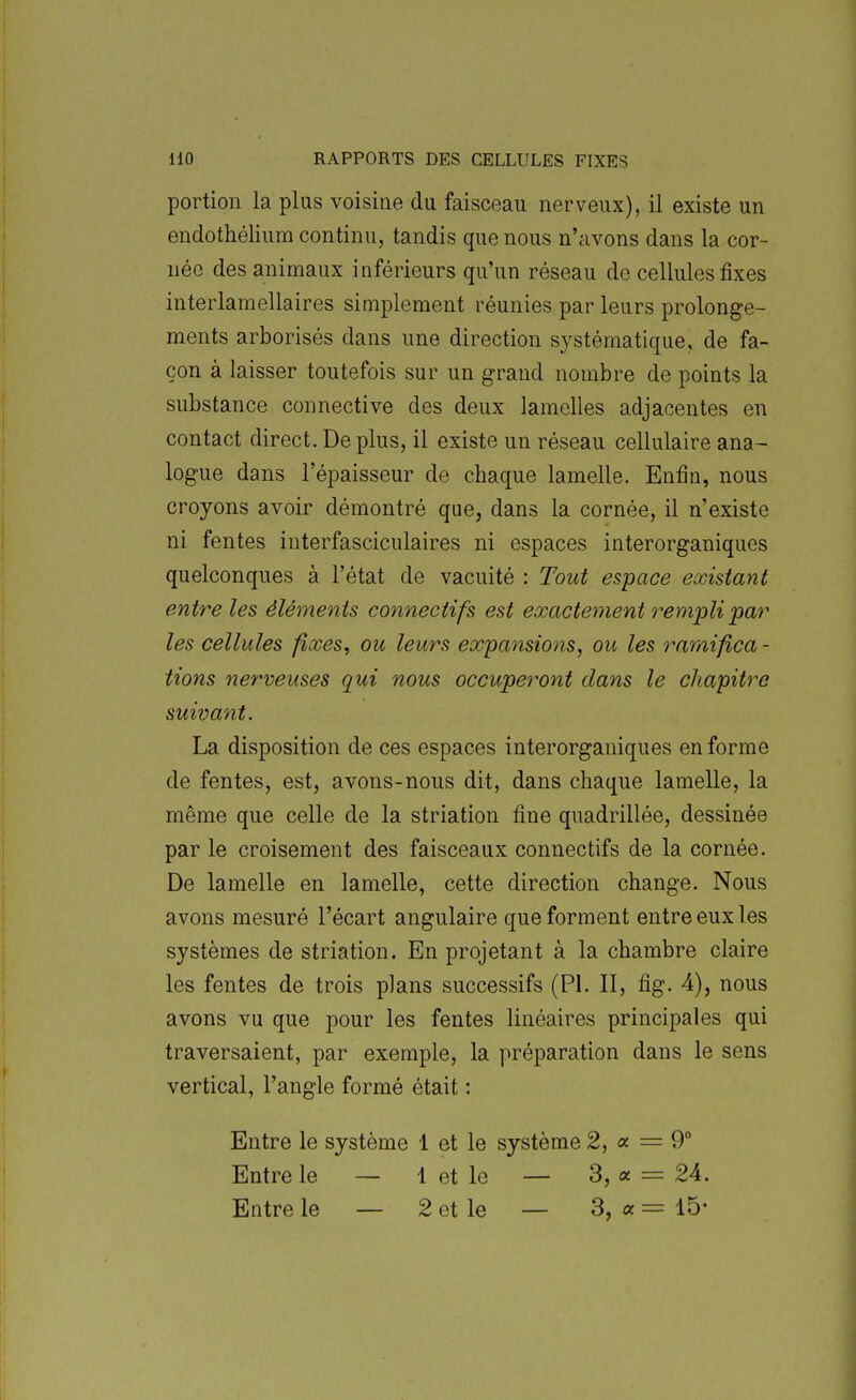 portion la plus voisine du faisceau nerveux), il existe un endothélium continu, tandis que nous n'avons dans la cor- née des animaux inférieurs qu'un réseau de cellules fixes interlamellaires simplement réunies par leurs prolonge- ments arborisés dans une direction systématique, de fa- çon à laisser toutefois sur un grand nombre de points la substance connective des deux lamelles adjacentes en contact direct. De plus, il existe un réseau cellulaire ana- logue dans l'épaisseur de chaque lamelle. Enfin, nous croyons avoir démontré que, dans la cornée, il n'existe ni fentes interfasciculaires ni espaces interorganiques quelconques à l'état de vacuité : Tout espace existant entre les éléments connectifs est exactement rempli par les cellules fixes, ou leurs expansions, ou les ramifica - tions nerveuses qui nous occuperont dans le chapitre suivant. La disposition de ces espaces interorganiques en forme de fentes, est, avons-nous dit, dans chaque lamelle, la même que celle de la striation fine quadrillée, dessinée par le croisement des faisceaux connectifs de la cornée. De lamelle en lamelle, cette direction change. Nous avons mesuré l'écart angulaire que forment entre eux les systèmes de striation. En projetant à la chambre claire les fentes de trois plans successifs (Pl. Il, fig. 4), nous avons vu que pour les fentes linéaires principales qui traversaient, par exemple, la préparation dans le sens vertical, l'angle formé était : Entre le système 1 et le système 2, « = 9° Entre le — 1 et le — 3, « = 24. Entre le — 2 et le — 3, a = 15-