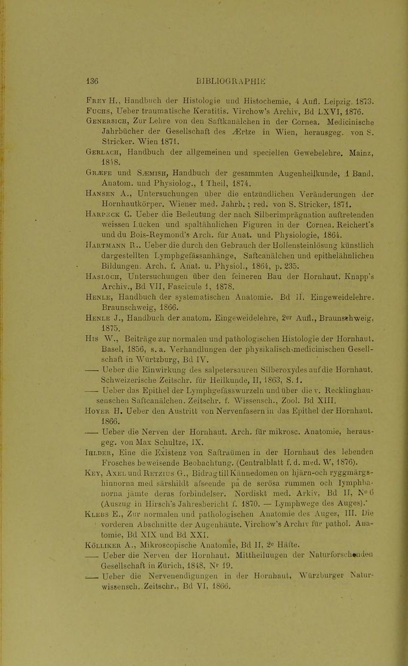 FreyH., Handbiich der Histologie uiid Histochemie, 4 Aufl. Leipzig. ISIS. FucHS, Ueber traumatische Keratitis. Virchow's Archiv, Bd LXVI, 1876. GENER31CH, Zur Lelu'e von deu Saftkaualclien in der Gornea. Medicinische JahrbUcher der Gesellschaft des ^rfcze in Wien, herausgeg. von î;. Stricker. Wien 1871. Gerlacii, Handbuch der aligemeinen und speciellen Gewebelebre. Mainz, 18'i8. Gr^fe und S.'EMiSH, Handbuch der gesammten Augenheiikunde, 1 Band. Anatom. uiid Physiolog., 1 Theil, 1874. Hansen a., Untersuchungen uber die entzUndIicheu Veranderungen der Hornhautkcirper. Wiener med. Jahrb, ; red. von S. Stricker, 1871. Harp;£CK g. Ueber die Bedeutung der nach Silberimpriignation auflretenden weissen Lûcken und spaltillinlichen Figuren in der Cornea. Reicherfs und du Bois-Reymond's Arch. fur Anat. und Physiologie, 1864. Hartmann R.. Ueber die durch den Gebraucli der Hollensteinldsung kûnstlich dargestellten Lymphgefassanhiinge, Safbcanalchen und epithelilhnlichen Biidungen. Ai'ch. f. Anat. u. Physiol., 1864, p. 235. Hasi.och, Untersuchungen iiber den feinereu Bau der Horuhaut. Knapp's Archiv., Bd VII, Fascicule i, 1878. Henle, Handbuch der systematischeu Analomie. Bd il. Eiugeweidelehre. Braunschweig, 1S66. Henle J., Handbuch der anatom. Eingeweidelehre, 2«r Aufl., Braunsehweig, 1875. His W., Beitràge zuv normaleu und pathologischeu Histologie der Hornhaut. Basel, 1856, s. a. Verhandlungen der physikalisch-medicinischen Gesell- schaft in Wûrtzburg, Bd IV. Ueber die Einwirkung des salpetersauren Silberoxydes aufdie Hornhaut. Schweizerische Zeitschr. fur Heilkunde, II, 1863, S. 1. Ueber das Epithel der Lyniphgefilsswurzeln und iiber die v. Reckliughau- senschen Saftcaniilchen. Zeitschr. f. Wissensch., Zool. Bd XIII. HoYER H. Ueber den Auslritt von Nervenfasern in das Epithel der Hornhaut. 1866. Ueber die Nerven der Hornhaut. Arch. filr mikrosc. Anatomie, heraus- geg. von Max Schultze, IX. Ihlder, Eine die Existenz von Safli-aijmen in der Hornhaut des lebeudcn Frosches beweisende Beobachlung. (Gentralblatt f. d. med. Vi', 1876). Key, Axel und Re'izius G., BidragtillKannedomen on hjiirn-och ryggmiirgs- hinnorna med surshildt afseende pa de serdsa rummen och lymphba- norna jânite deras forbindelser. Nordiskt med. Arkiv, Bd II, N6 (Auszug in llirsch's Jahresbericht f. 1870. — Lyniphwege des Auges).* Kleus E., Ziir normalen und pathologischeu Anatomie des -Xugos, III. Die vorderen Abschnitte der Augenhilute. Virchow's Archiv fûr palhol. Ana- tomie, Bd XIX und Bd XXI. KciLLiKER A., Mikroscopische A.natoniie, Bd II, 2'^ Hiil'te. Ueber die Nerven der Hornhaut. Mittheiluugeii der Nuturforschwidwi Gesellschaft in Zurich, 1848, N'- 19. ; Ueber die Nervenendigungen in (1er Horuhaut, Wiirzburger Natur- wissensch. Zeitschr., Bd VI. 1866.