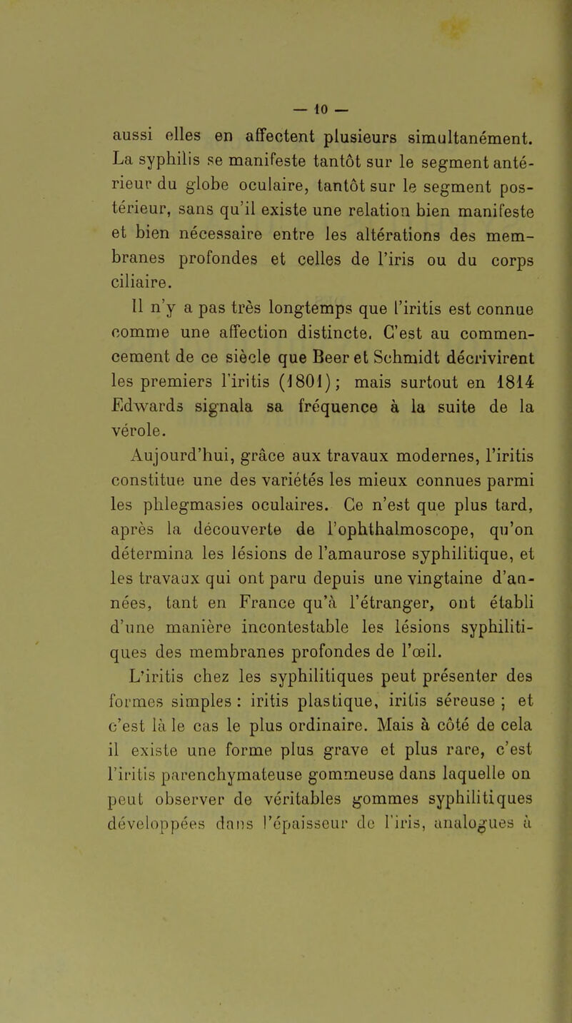 aussi elles en affectent plusieurs simultanément. La syphilis se manifeste tantôt sur le segment anté- rieur du globe oculaire, tantôt sur le segment pos- térieur, sans qu'il existe une relation bien manifeste et bien nécessaire entre les altérations des mem- branes profondes et celles de l'iris ou du corps ciliaire. 11 n'y a pas très longtemps que l'iritîs est connue comme une affection distincte. C'est au commen- cement de ce siècle que Bear et Schmidt décrivirent les premiers l'iritis (J801); mais surtout en 1814 Edwards signala sa fréquence à la suite de la vérole. Aujourd'hui, grâce aux travaux modernes, l'iritis constitue une des variétés les mieux connues parmi les phlegmasies oculaires. Ce n'est que plus tard, après la découverte de l'ophthalmoscope, qu'on détermina les lésions de l'amaurose syphilitique, et les travaux qui ont paru depuis une vingtaine d'an- nées, tant en France qu'à l'étranger, ont étabh d'une manière incontestable les lésions syphiliti- ques des membranes profondes de l'œil. L'iritis chez les syphilitiques peut présenter des formes simples : iritis plastique, iritis séreuse ; et c'est là le cas le plus ordinaire. Mais à côté de cela il existe une forme plus grave et plus rare, c'est l'iritis parenchymateuse gommeuse dans laquelle on peut observer de véritables gommes syphilitiques développées dans l'épaisseur de l'iris, analogues à