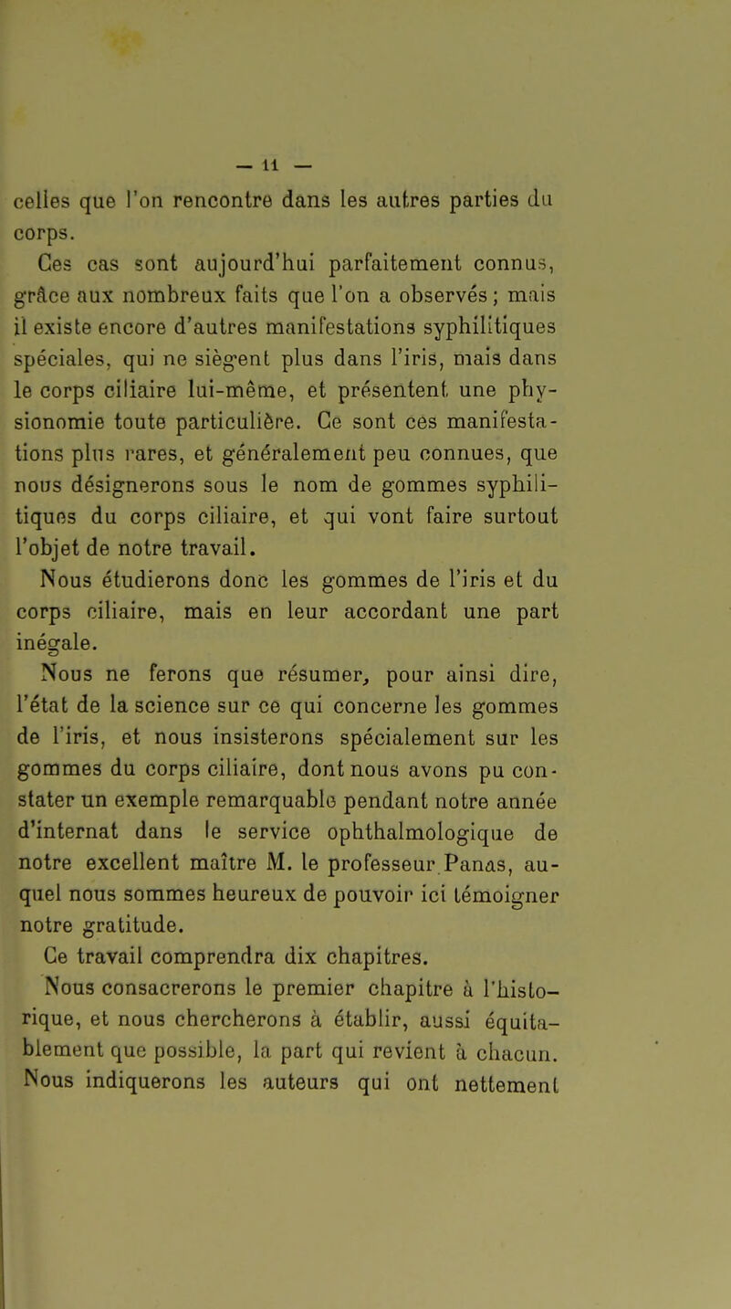 celles que l'on rencontre dans les autres parties du corps. Ces cas sont aujourd'hui parfaitement connus, grâce aux nombreux faits que l'on a observés ; mais il existe encore d'autres manifestations syphilitiques spéciales, qui ne sièg*ent plus dans l'iris, maïs dans le corps ciliaire lui-même, et présentent une phy- sionomie toute particulière. Ce sont ces manifesta- tions plus rares, et généralement peu connues, que nous désignerons sous le nom de gommes syphili- tiques du corps ciliaire, et qui vont faire surtout l'objet de notre travail. Nous étudierons donc les gommes de l'iris et du corps ciliaire, mais en leur accordant une part inégale. Nous ne ferons que résumer, pour ainsi dire, l'état de la science sur ce qui concerne les gommes de l'iris, et nous insisterons spécialement sur les gommes du corps ciliaire, dont nous avons pu con- stater lin exemple remarquable pendant notre année d'internat dans le service ophthalmologique de notre excellent maître M. le professeur Panas, au- quel nous sommes heureux de pouvoir ici témoigner notre gratitude. Ce travail comprendra dix chapitres. Nous consacrerons le premier chapitre à l'histo- rique, et nous chercherons à étabhr, aussi équita- biement que possible, la part qui revient à chacun. Nous indiquerons les auteurs qui ont nettement