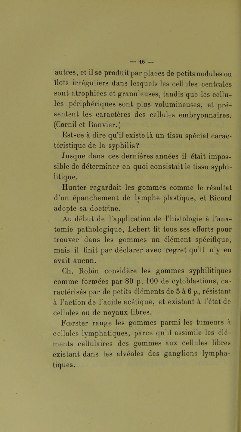 autres, et il se produit par planes de petits nodules ou îlots irréguliers dans lesquels les cellules centrales sont atrophiées et granuleuses, tandis que les cellu- les périphériques sont plus volumineuses, et pré- sentent les caractères des cellules embryonnaires. (Cornil et Ranvier.) Est-ce à dire qu'il existe là un tissu spécial carac- téristique de la syphilis? Jusque dans ces dernières années il était impos- sible de déterminer en quoi consistait le tissu syphi- litique. Hunter regardait les gommes comme le résultat d'un épanchement de lymphe plastique, et Ricord adopte sa doctrine. Au début de l'application de l'histologie à l'ana- tomie pathologique, Lebert fit tous ses efforts pour trouver dans les gommes un élément spécifique, mais il finit par déclarer avec regret qu'il n'y en avait aucun. Ch. Robin considère les gommes syphilitiques comme formées par 80 p. 100 de cytoblastions, ca- ractérisés par de petits éléments de 5 à 6 (x, résistant à l'action de l'acide acétique, et existant à l'état de cellules ou de noyaux libres. Fœrster range les gommes parmi les tumeurs à cellules lymphatiques, parce qu'il assimile les élé- ments cellulaires des gommes aux cellules libres existant dans les alvéoles des ganglions lympha- tiques.