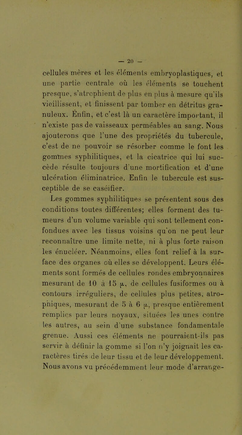 cellules mères et les éléments emhryoplastiques, et une partie centrale où les éléments se touchent presque, s'atrophient de plus en plus à mesure qu'ils vieillissent, et finissent par tomber en détritus gra- nuleux. Enfin, et c'est là un caractère important, il n'existe pas de vaisseaux perméables au sang. Nous ajouterons que l'une des propriétés du tubercule, c'est de ne pouvoir se résorber comme le font les gomines syphilitiques, et la cicatrice qui lui suc- cède résulte toujours d'une mortification et d'une ulcération éliminatrice. Enfin le tubercule est sus- ceptible de se caséifier. Les gommes syphilitiques se présentent sous des conditions toutes différentes; elles forment des tu- meurs d'un volume variable qui sont tellement con- fondues avec les tissus voisins qu'on ne peut leur reconnaître une limite nette, ni à plus forte raison les énucléer. Néanmoins, elles font relief à la sur- face des organes où elles se développent. Leurs élé- ments sont formés de cellules rondes embryonnaires mesurant de 10 à 15 |a, de cellules fusiformes ou à contours irréguliers, de cellules plus petites, atro- phiques, mesurant de 5 à 6 [x, presque entièrement remplies par leurs noyaux, situées les unes contre les autres, au sein d'une substance fondamentale grenue. Aussi ces éléments ne pourraient-ils pas servir à définir la gomme si l'on n'y joignait les ca- ractères tirés de leur tissu et de leur développement. Nous avons vu précédemment leur mode d'arrangé-