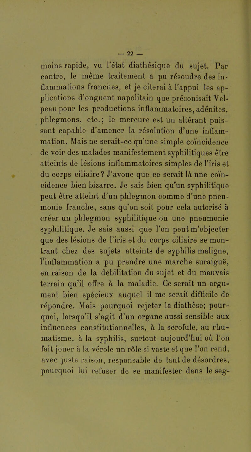 moins rapide, vu l'état diathésique du sujet. Par contre, le même traitement a pu résoudre des in- flammations franches, et je citerai à l'appui les ap- plicntions d'onguent napolitain que préconisait Vel- peaupour les productions inflammatoires, adénites, phlegmons, etc.; le mercure est un altérant puis- sant capable d'amener la résolution d'une inflam- mation. Mais ne serait-ce qu'une simple coïncidence de voir des malades manifestement syphilitiques être atteints de lésions inflammatoires simples de l'iris et du corps ciliaire? J'avoue que ce serait là une coïn- cidence bien bizarre. Je sais bien qu'un syphilitique peut être atteint d'un phlegmon comme d'une pneu- monie franche, sans qu'on soit pour cela autorisé à créer un phlegmon syphilitique ou une pneumonie syphilitique. Je sais aussi que l'on peut m'objecter que des lésions de l'iris et du corps ciliaire se mon- trant chez des sujets atteints de syphilis maligne, l'inflammation a pu prendre une marche suraiguë, en raison de la débilitation du sujet et du mauvais terrain qu'il ofl're à la maladie. Ce serait un argu- ment bien spécieux, auquel il me serait difficile de répondre. Mais pourquoi rejeter la diathèse; pour- quoi, lorsqu'il s'agit d'un organe aussi sensible aux influences constitutionnelles, à la scrofule, au rhu- matisme, à la syphilis, surtout aujourd'hui oii l'on fait jouer à la vérole un rôle si vaste et que l'on rend, avec juste raison, responsable de tant de désordres, pourquoi lui refuser de 5=e manifester dans le seg-