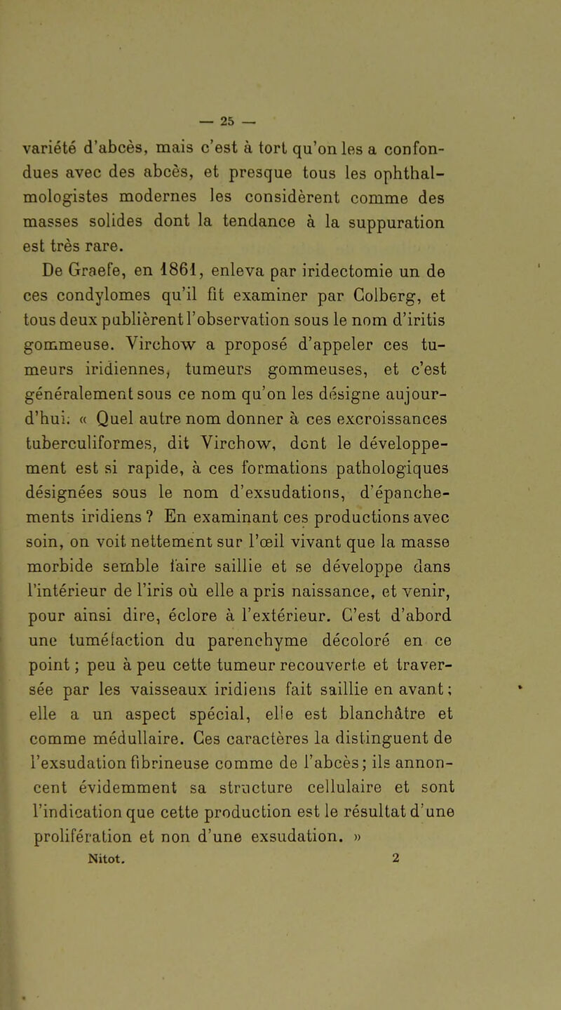 variété d'abcès, mais c'est à tort qu'on les a confon- dues avec des abcès, et presque tous les ophthal- mologistes modernes les considèrent comme des masses solides dont la tendance à la suppuration est très rare. De Graefe, en 1861, enleva par iridectomie un de ces condylomes qu'il fit examiner par Colberg, et tous deux publièrent l'observation sous le nom d'iritis gommeuse. Virchow a proposé d'appeler ces tu- meurs iridiennes, tumeurs gommeuses, et c'est généralement sous ce nom qu'on les désigne aujour- d'hui. « Quel autre nom donner à ces excroissances tuberculiformes, dit Virchow, dont le développe- ment est si rapide, à ces formations pathologiques désignées sous le nom d'exsudations, d'épanche- ments iridiens ? En examinant ces productions avec soin, on voit nettement sur l'œil vivant que la masse morbide semble faire saillie et se développe dans l'intérieur de l'iris oii elle a pris naissance, et venir, pour ainsi dire, éclore à l'extérieur. C'est d'abord une tumé faction du parenchyme décoloré en ce point ; peu à peu cette tumeur recouverte et traver- sée par les vaisseaux iridiens fait saillie en avant ; elle a un aspect spécial, elie est blanchâtre et comme médullaire. Ces caractères la distinguent de l'exsudation fibrineuse comme de l'abcès; ils annon- cent évidemment sa structure cellulaire et sont P l'indication que cette production est le résultat d'une prolifération et non d'une exsudation. » Nitot. 2