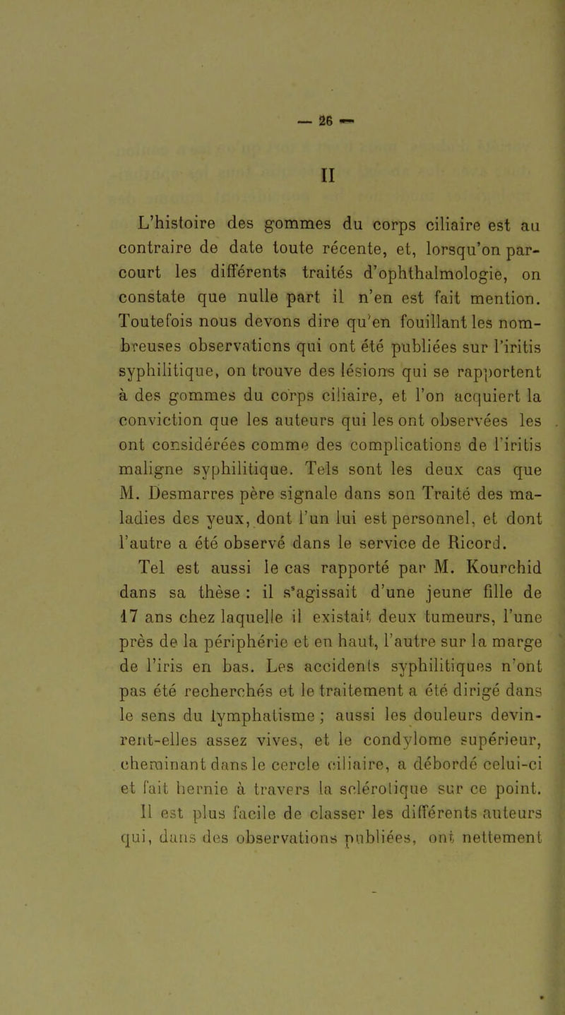 II L'histoire des gommes du corps ciliaire est au contraire de date toute récente, et, lorsqu'on par- court les différents traités d'ophthalmologie, on constate que nulle part il n'en est fait mention. Toutefois nous devons dire qu'en fouillant les nom- breuses observations qui ont été publiées sur l'iritis syphilitique, on trouve des lésion-s qui se rap])ortent à des gommes du corps ciliaire, et l'on acquiert la conviction que les auteurs qui les ont observées les ont considérées comme des complications de l'iritis mahgne syphilitique. Tels sont les deux cas que M. Desmarres père signale dans son Traité des ma- ladies des yeux, dont l'un lui est personnel, et dont l'autre a été observé dans le service de Ricord. Tel est aussi le cas rapporté par M. Kourchid dans sa thèse : il s'agissait d'une jeune fille de 17 ans chez laquelle il existait deux tumeurs, l'une près de la périphérie et en haut, l'autre sur la marge de l'iris en bas. Les accidents syphilitiques n'ont pas été recherchés et le traitement a été dirigé dans le sens du iymphatisme ; aussi les douleurs devin- rent-elles assez vives, et le cond5dome supérieur, cheminant dans le cercle ciliaire, a débordé celui-ci et fait hernie à travers la sclérotique sur ce point. 11 est plus facile de classer les différents auteurs qui, dans des observations publiées, ont nettement