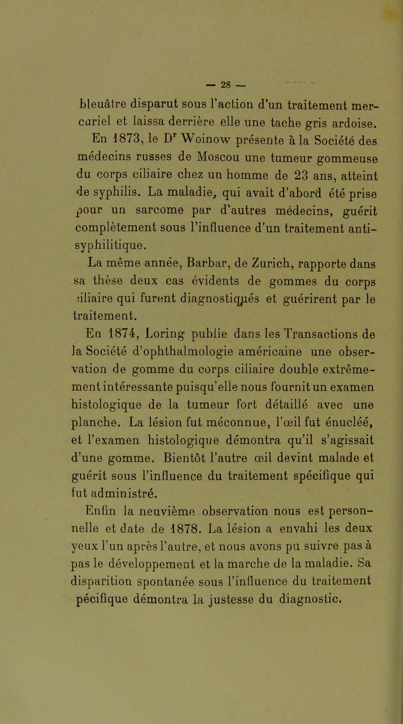 bleuâtre disparut sous l'action d'un traitement mer- cariel et laissa derrière elle une tache gris ardoise. En 1873, le D' Woinow présente à la Société des médecins russes de Moscou une tumeur gommeuse du corps ciliaire chez un homme de 23 ans, atteint de syphilis. La maladie, qui avait d'abord été prise ^our un sarcome par d'autres médecins, guérit complètement sous l'influence d'un traitement anti- syphilitique. La même année, Barbar, de Zurich, rapporte dans sa thèse deux cas évidents de gommes du corps nliaire qui furent diagnostiq;iés et guérirent par le traitement. En 1874, Loring publie dans les Transactions de la Société d'ophthalmologie américaine une obser- vation de gomme du corps ciliaire double extrême- ment intéressante puisqu'elle nous fournit un examen histologique de la tumeur fort détaillé avec une planche. La lésion fut méconnue, l'œil fut énucléé, et l'examen histologique démontra qu'il s'agissait d'une gomme. Bientôt l'autre œil devint malade et guérit sous l'influence du traitement spécifique qui fut administré. Enfin la neuvième observation nous est person- nelle et date de 1878. La lésion a envahi les deux yeux l'un après l'autre, et nous avons pu suivre pas à pas le développement et la marche de la maladie. Sa disparition spontanée sous l'influence du traitement pécifique démontra la justesse du diagnostic.