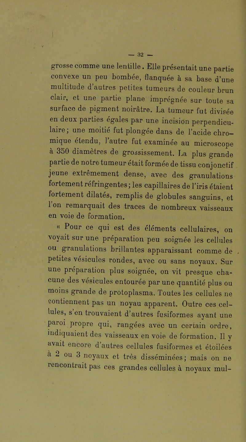 grosse comme une lentille. Elle présentait une partie convexe un peu bombée, flanquée à sa base d'une multitude d'autres petites tumeurs de couleur brun clair, et une partie plane imprégnée sur toute sa surface de pigment noirâtre. La tumeur fut divisée en deux parties égales par une incision perpendicu- laire; une moitié fut plongée dans de l'acide chro- mique étendu, l'autre fut examinée au microscope à 350 diamètres de grossissement. La plus grande partie de notre tumeur était formée de tissu conjonctif jeune extrêmement dense, avec des granulations fortement réfringentes; les capillaires de l'iris étaient fortement dilatés, remplis de globules sanguins, et l'on remarquait des traces de nombreux vaisseaux en voie de formation. « Pour ce qui est des éléments cellulaires, on voyait sur une préparation peu soignée les cellules ou granulations brillantes apparaissant comme de petites vésicules rondes, avec ou sans noyaux. Sur une préparation plus soignée, on vit presque cha- cune des vésicules entourée par une quantité plus ou moins grande de protoplasma. Toutes les cellules ne contiennent pas un noyau apparent. Outre ces cel- lules, s'en trouvaient d'autres fusiformes ayant une paroi propre qui, rangées avec un certain ordre, indiquaient des vaisseaux envoie de formation. Il y avait encore d'autres cellules fusiformes et étoilées a 2 ou 3 noyaux et très disséminées; mais on ne rencontrait pas ces grandes cellules à noyaux mul-