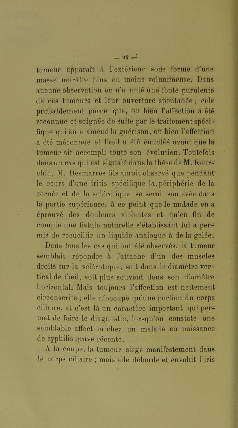 tumeur apparaît à l'extérieur sous forme d'une masse noirâtre plus ou moins volumineuse. Dans aucune observation on n'a noté une fonte purulente de ces tumeurs et leur ouverture spiontanée ; cela probablement parce que, ou bien l'affection a été reconnue et soignée de suite par le traitement spéci- fique qui en a amené la guérison, ou bien l'afTection a été méconnue et l'œil a été énucléé avant que la tumeur ait accompli toute son évolution. Toutefois daiïs un cas qui est signalé dans la thèse de M. Kour- chid, M. Desmarres fils aurait observé que pendant le cours d'une iritis spécifique la. périphérie de la cornée et de la sclérotique se serait soulevée dans la partie supérieure, à ce point que le malade en a éprouvé des douleurs violentes et qu'en fin de compte une fistule naturelle s'établissant lui a per- mis de recueillir un liquide analogue à de la gelée. Dans tous les cas qui ont été observés, la tumeur semblait répondre à l'attache d'un des muscles droits sur la sclérotique, soit dans le diamètre ver- tical de l'œil, soit plus souvent dans son diamètre horizontal. Mais toujours l'affection est nettement circonscrite ; elle n'occupe qu'une portion du corps ciliaire, et c'est là un caractère important qui per- met de faire le diagnostic, lorsqu'on constate une semblable affection chez un malade en puissance de syphilis grave récente. A la coupe, la tumeur siège manifestement dans le corps ciliaire ; mais elle déborde et envahit l'iris