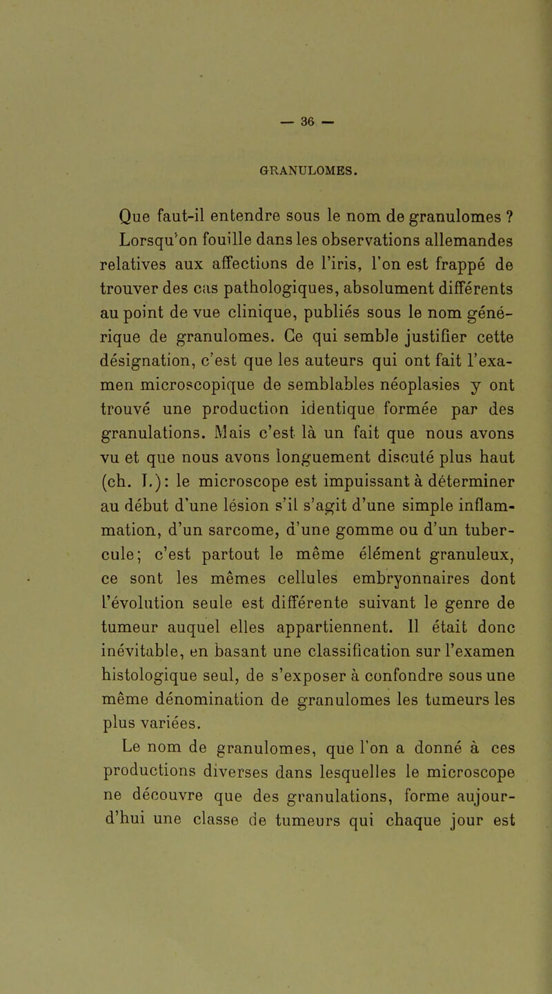 GRANULOMES. Que faut-il entendre sous le nom de granulomes ? Lorsqu'on fouille dans les observations allemandes relatives aux affections de l'iris, l'on est frappé de trouver des cas pathologiques, absolument différents au point de vue clinique, publiés sous le nom géné- rique de granulomes. Ce qui semble justifier cette désignation, c'est que les auteurs qui ont fait l'exa- men microscopique de semblables néoplasies y ont trouvé une production identique formée par des granulations. Mais c'est là un fait que nous avons vu et que nous avons longuement discuté plus haut (ch. I.): le microscope est impuissant à déterminer au début d'une lésion s'il s'agit d'une simple inflam- mation, d'un sarcome, d'une gomme ou d'un tuber- cule; c'est partout le même élément granuleux, ce sont les mêmes cellules embryonnaires dont l'évolution seule est différente suivant le genre de tumeur auquel elles appartiennent. Il était donc inévitable, en basant une classification sur l'examen histologique seul, de s'exposer à confondre sous une même dénomination de granulomes les tumeurs les plus variées. Le nom de granulomes, que l'on a donné à ces productions diverses dans lesquelles le microscope ne découvre que des granulations, forme aujour- d'hui une classe de tumeurs qui chaque jour est