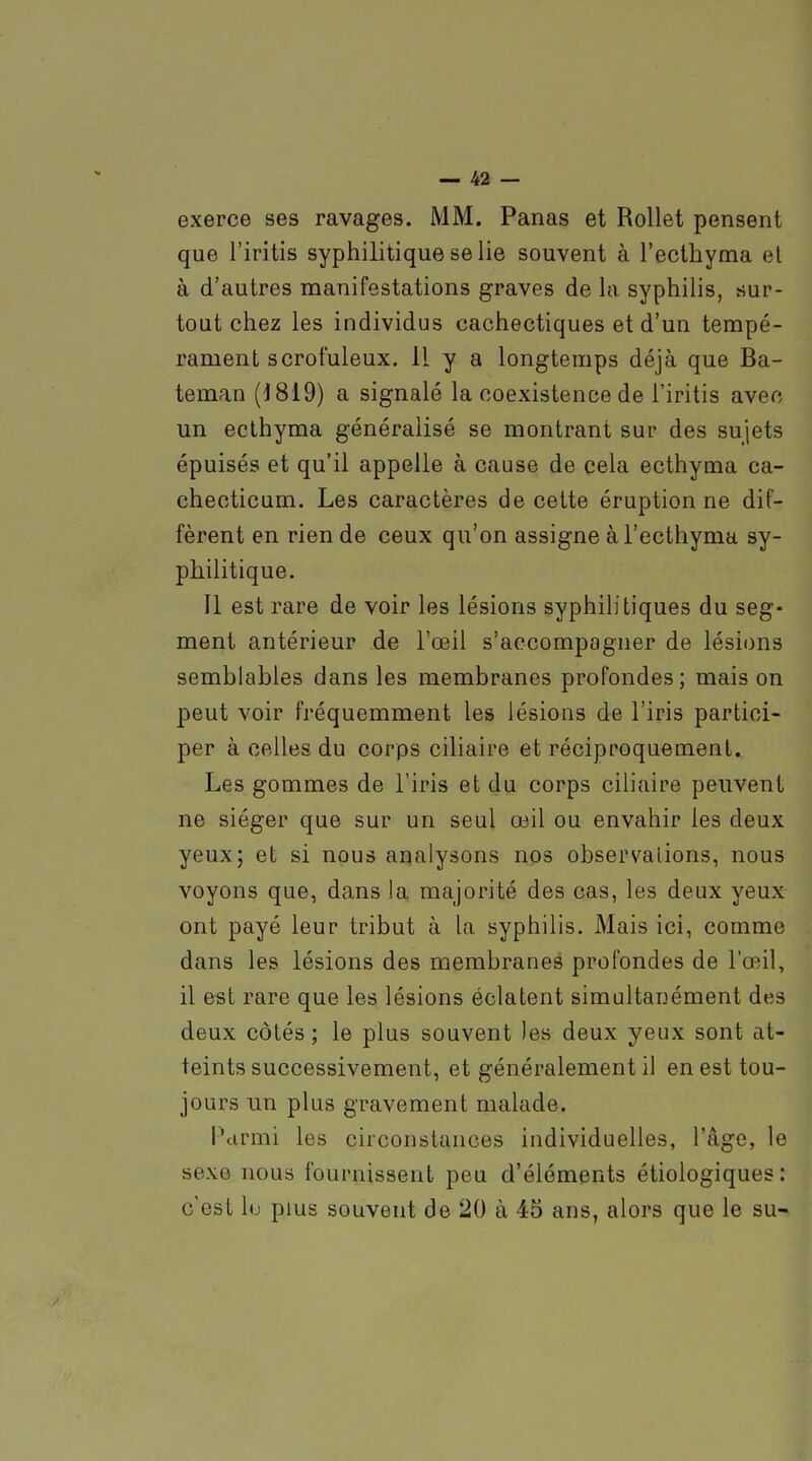 exerce ses ravages. MM. Panas et Rollet pensent que l'iritis syphilitique se lie souvent à l'ecthyma et à d'autres manifestations graves de la syphilis, sur- tout chez les individus cachectiques et d'un tempé- rament s crofuleux. 11 y a longtemps déjà que Ba- teman (1819) a signalé la coexistence de l'iritis avec un ecthyma généralisé se montrant sur des sujets épuisés et qu'il appelle à cause de cela ecthyma ca- checticum. Les caractères de cette éruption ne dif- fèrent en rien de ceux qu'on assigne à l'ecthyma sy- philitique. Il est rare de voir les lésions syphilitiques du seg- ment antérieur de l'œil s'accompagner de lésions semblables dans les membranes profondes; mais on peut voir fréquemment les lésions de l'iris partici- per à celles du corps ciliaire et réciproquement. Les gommes de l'iris et du corps ciliaire peuvent ne siéger que sur un seul œil ou envahir les deux yeux; et si nous analysons nos observations, nous voyons que, dans la majorité des cas, les deux yeux ont payé leur tribut à la syphilis. Mais ici, comme dans les lésions des membraneé profondes de l'œil, il est rare que les lésions éclatent simultanément des deux côtés ; le plus souvent les deux yeux sont at- teints successivement, et généralement il en est tou- jours un plus gravement malade. Parmi les circonstances individuelles, l'âge, le sexe nous fournissent peu d'éléments étiologiques : c'est lu plus souvent de 20 à 45 ans, alors que le su-