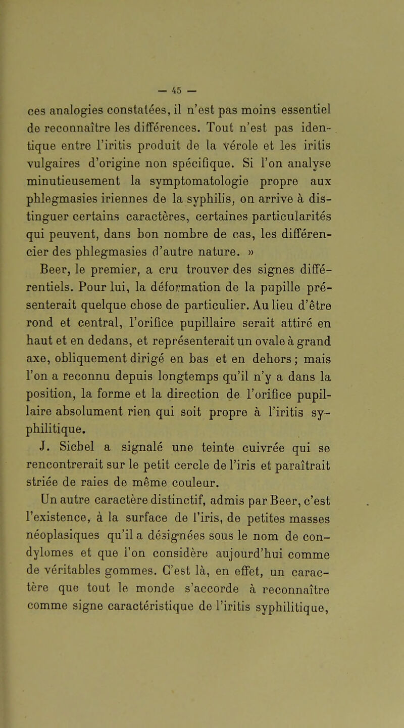 ces analogies constatées, il n'est pas moins essentiel de reconnaître les différences. Tout n'est pas iden- tique entre l'iritis produit de la vérole et les iritis vulgaires d'origine non spécifique. Si l'on analyse minutieusement la symptomatologie propre aux phlegmasies iriennes de la syphilis, on arrive à dis- tinguer certains caractères, certaines particularités qui peuvent, dans bon nombre de cas, les différen- cier des phlegmasies d'autre nature. » Beer, le premier, a cru trouver des signes diffé- rentiels. Pour lui, la déformation de la pupille pré- senterait quelque chose de particulier. Au lieu d'être rond et central, l'orifice pupillaire serait attiré en haut et en dedans, et représenterait un ovale à grand axe, obliquement dirigé en bas et en dehors ; mais l'on a reconnu depuis longtemps qu'il n'y a dans la position, la forme et la direction de l'orifice pupil- laire absolument rien qui soit propre à l'iritis sy- philitique. J. Sichel a signalé une teinte cuivrée qui se rencontrerait sur le petit cercle de l'iris et paraîtrait striée de raies de même couleur. Un autre caractère distinctif, admis par Beer, c'est l'existence, à la surface de l'iris, de petites masses néoplasiques qu'il a désignées sous le nom de con- dylomes et que l'on considère aujourd'hui comme de véritables gommes. C'est là, en effet, un carac- tère que tout le monde s'accorde à reconnaître comme signe caractéristique de l'iritis syphilitique,