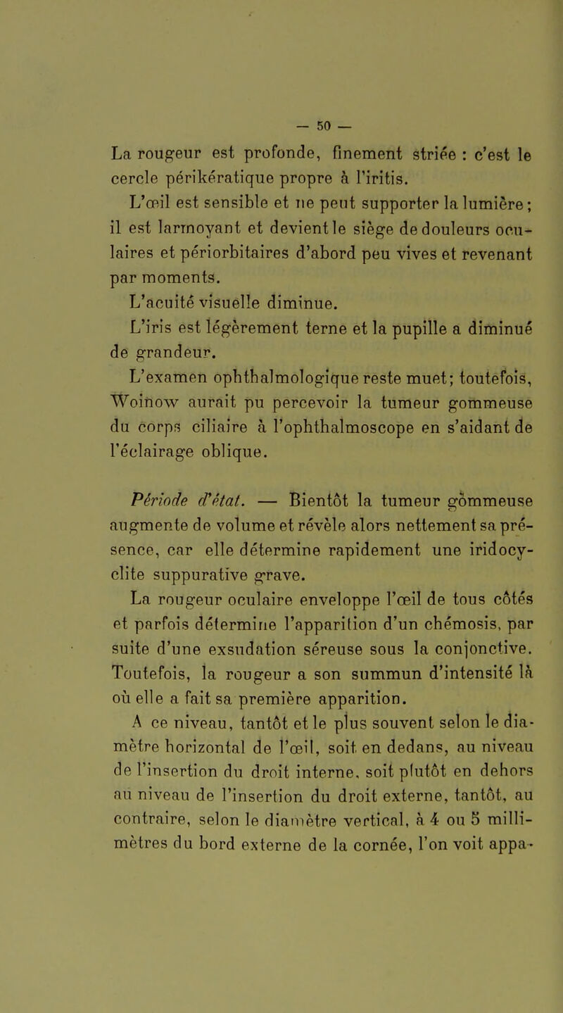 La rougeur est profonde, finement striée : c'est le cercle périkératique propre à l'iritis. L'œil est sensible et ne peut supporter la lumière; il est larmoyant et devient le siège de douleurs ocu- laires et périorbitaires d'abord peu vives et revenant par moments. L'acuité visuelle diminue. L'iris est légèrement terne et la pupille a diminué de grandeur. L'examen ophthalmologique reste muet; toutefois, Woinow aurait pu percevoir la tumeur gommeuse du corps ciliaire à l'ophthalmoscope en s'aidant de l'éclairage oblique. Période (Tétat. — Bientôt la tumeur gommeuse augmente de volume et révèle alors nettement sa pré- sence, car elle détermine rapidement une iridocy- clite suppuratîve grave. La rougeur oculaire enveloppe l'œil de tous côtés et parfois détermine l'apparition d'un chémosis, par suite d'une exsudation séreuse sous la conjonctive. Toutefois, la rougeur a son summun d'intensité là où elle a fait sa première apparition. A ce niveau, tantôt et le plus souvent selon le dia- mètre horizontal de l'œil, soit en dedans, au niveau de l'insertion du droit interne, soit plutôt en dehors au niveau de l'insertion du droit externe, tantôt, au contraire, selon le diamètre vertical, à 4 ou 5 milli- mètres du bord externe de la cornée, l'on voit appa-