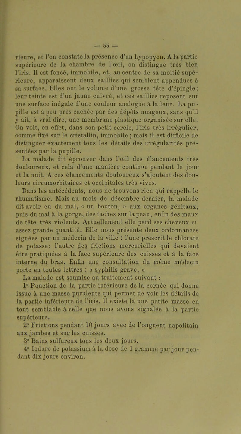 rieure, et l'on constate la présence d'un hypopyon. A la partie supérieure de la chambre de l'œil, on distingue très bien l'iris. Il est foncé, immobile, et, au centre de sa moitié supé- rieure, apparaissent deux saillies qui semblent appendues à sa surface. Elles ont le volume d'une grosse tête d'épingle; leur teinte est d'un jaune cuivré, et ces saillies reposent sur une surface inégale d'une couleur analogue à la leur. La pu- pille est à peu près cachée par des dépôts nuageux, sans qu'il y ait, à vrai dire, une membrane plastique organisée sur elle. On voit, en effet, dans son petit cercle, l'iris très irrégulier, comme fixé sur le cristallin, immobile ; mais il est difficile de distinguer exactement tous les détails des irrégularités pré- sentées par la pupille. La malade dit éprouver dans l'œil des élancements très douloureux, et cela d'une manière continue pendant le jour et la nuit. A ces élancements douloureux s'ajoutent des dou- leurs circumoi'bitaires et occipitales très vives. Dans les antécédents, nous ne trouvons rien qui rappelle le rhumatisme. Mais au mois de décembre dernier, la malade dit avoir eu du mal, « un bouton, » aux organes génitaux, puis du mal à la gorge, des taches sur la peau, enfin des maux de tête très violents. Actuellement elle perd ses cheveux e; assez grande quantité. Elle nous présente deux ordonnances signées par un médecin de la ville : l'une prescrit le chlorate de potasse; l'autre des frictions mercurielles qui devaient être pratiquées à la face supérieure des cuisses et à la face interne du bras. Enfin une consultation du même médecin porte en toutes lettres : « syphilis grave. » La malade est soumise au traitement suivant : 1° Ponction de la partie inférieure de la cornée qui donne issue à une masse purulente qui permet de voir les détails de la partie inférieure de l'iris. 11 existe là une petite masse en tout semblable à celle que nous avons signalée à la partie supérieure. 2 Frictions pendant 10 jours avec de l'onguent napolitain aux jambes et sur les cuisses. 3° Bains sulfureux tous les deux jours. 4° lûdure de potassium à la dose de 1 gramme par jour pen- dant dix jours environ.