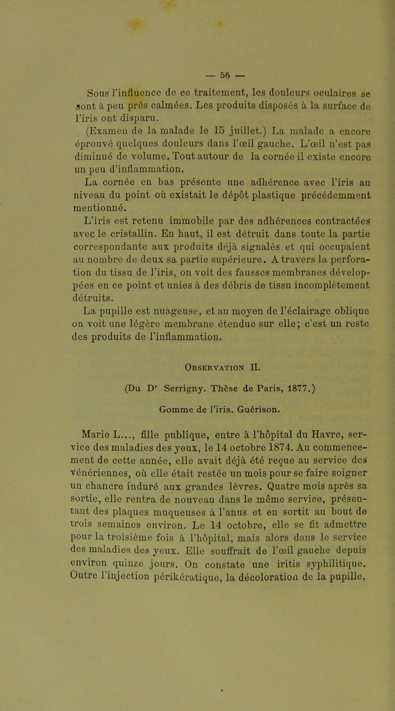 Sous l'influence de ce traitement, les douleurs oculaires se sont à peu près calmées. Les produits disposés à la surface de l'iris ont disparu. (Examen de la malade le 15 juillet.) La malade a encore éprouvé quelques douleurs dans l'œil gauche. L'œil n'est pas diminué de volume. Tout autour de la cornée il existe encore un peu d'inflammation. La cornée en bas présente une adhérence avec l'iris au niveau du point où existait le dépôt plastique précédemment mentionné. L'iris est retenu immobile par des adhérences contractées avec le cristallin. En haut, il est détruit dans toute la partie correspondante aux produits déjà signalés et qui occupaient au nombre de deux sa partie supérieure. A travers la perfora- tion du tissu de l'iris, on voit des fausses membranes dévelop- pées en ce point et unies à des débris de tissu incomplètement détruits. La pupille est nuageuse, et au moyen de l'éclairage oblique on voit une légère membrane étendue sur elle; c'est un reste des produits de l'inflammation. Observation IL (Du D- Serrigny. Thèse de Paris, 1877.) Gomme de l'iris. Guérison. Marie L..., fille publique, entre à l'hôpital du Havre, ser- vice des maladies des yeux, le 14 octobre 1874. Au commence- ment de cette année, elle avait déjà été reçue au service des vénériennes, où elle était restée un mois pour se faire soigner un chancre induré aux grandes lèvres. Quatre mois après sa sortie, elle rentra de nouveau dans le même service, pi'ésen- tant des plaques muqueuses à l'anus et en sortit au bout de xrois semaines environ. Le 14 octobre, elle se fit admettre pour la troisième fois à l'hôpital, mais alors dans le service des maladies des yeux. Elle soufirait de l'œil gauche depuis environ quinze jours. On constate une iritis syphilitique. Outre l'injection périkératique, la décoloration de la pupille.