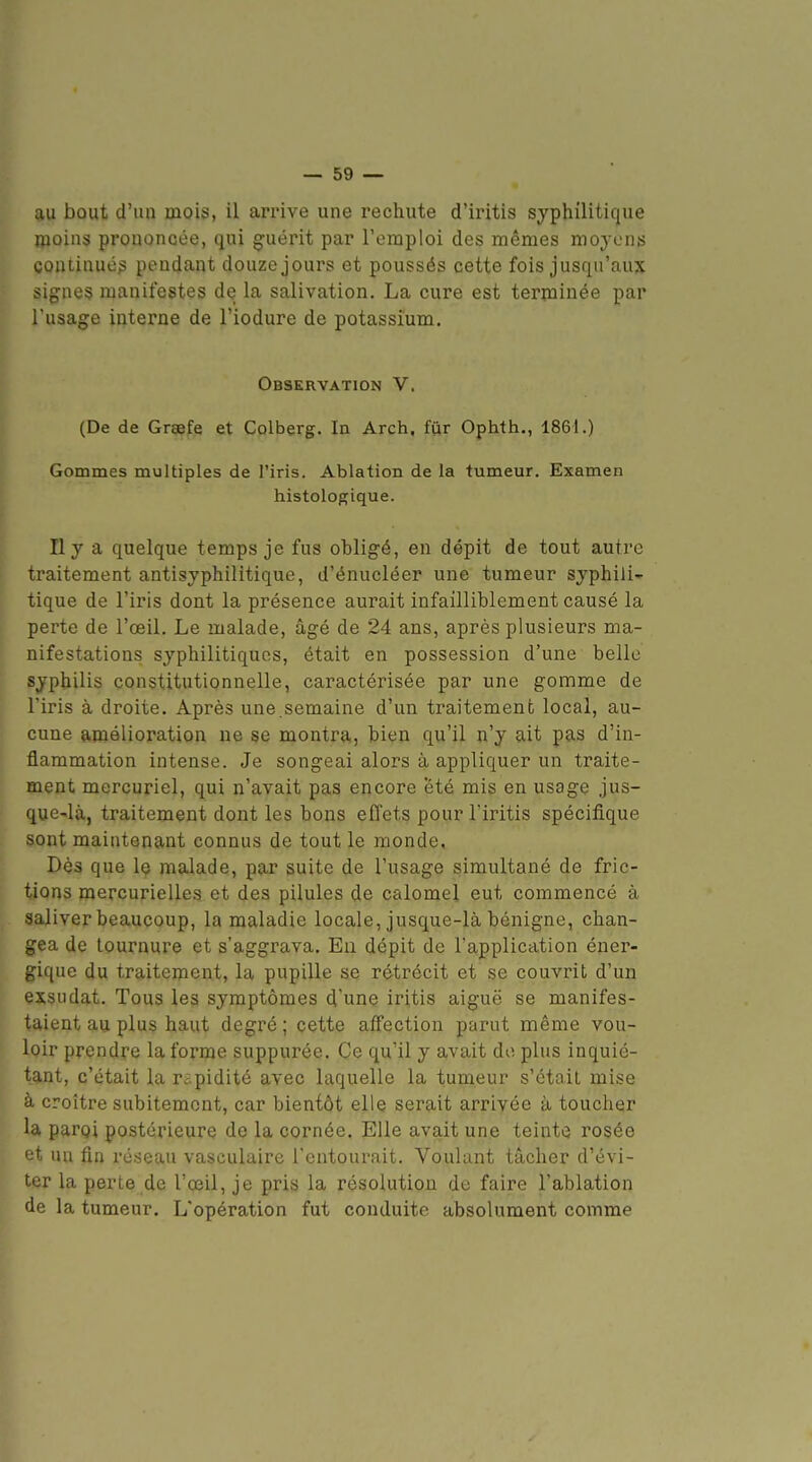 au bout d'un mois, il arrive une recliute d'iritis syphilitique moins prononcée, qui guérit par l'emploi des mêmes moyens continués pendant douze jours et poussés cette fois jusqu'aux signes manifestes de la salivation. La cure est terminée par l'usage interne de l'iodure de potassium. Observation V. (De de Graefe et Colberg. In Arch, fur Ophth., 1861.) Gommes multiples de l'iris. Ablation de la tumeur. Examen histologique. Il y a quelque temps je fus obligé, en dépit de tout autre traitement antisyphilitique, d'énucléer une tumeur syphili- tique de l'iris dont la présence aurait infailliblement causé la perte de l'œil. Le malade, âgé de 24 ans, après plusieurs ma- nifestations syphilitiques, était en possession d'une belle syphilis constitutionnelle, caractérisée par une gomme de l'iris à droite. Après une.semaine d'un traitement local, au- cune amélioration ne se montra, bien qu'il n'y ait pas d'in- flammation intense. Je songeai alors à appliquer un traite- ment mercuriel, qui n'avait pas encore été mis en usage jus- que-là, traitement dont les bons effets pour l'iritis spécifique sont maintenant connus de tout le monde. Dès que Iç malade, par suite de l'usage simultané de fric- tions mercurielles et des pilules de calomel eut commencé à saliver beaucoup, la maladie locale, jusque-là bénigne, chan- gea de tournure et s'aggrava. Eu dépit de l'application éner- gique du traitement, la pupille se rétrécit et se couvrit d'un exsudât. Tous les symptômes d'une iritis aiguë se manifes- taient au plus haut degré; cette affection parut même vou- loir prendre la forme suppurée. Ce qu'il y avait do plus inquié- tant, c'était la rapidité avec laquelle la tumeur s'était mise à croître subitement, car bientôt elle serait arrivée à toucher la parqi postérieure de la cornée. Elle avait une teinte rosée et un fin réseau vasculaire l'entourait. Voulant tâcher d'évi- ter la perte de l'œil, je pris la résolution de faire l'ablation de la tumeur. L'opération fut conduite absolument comme