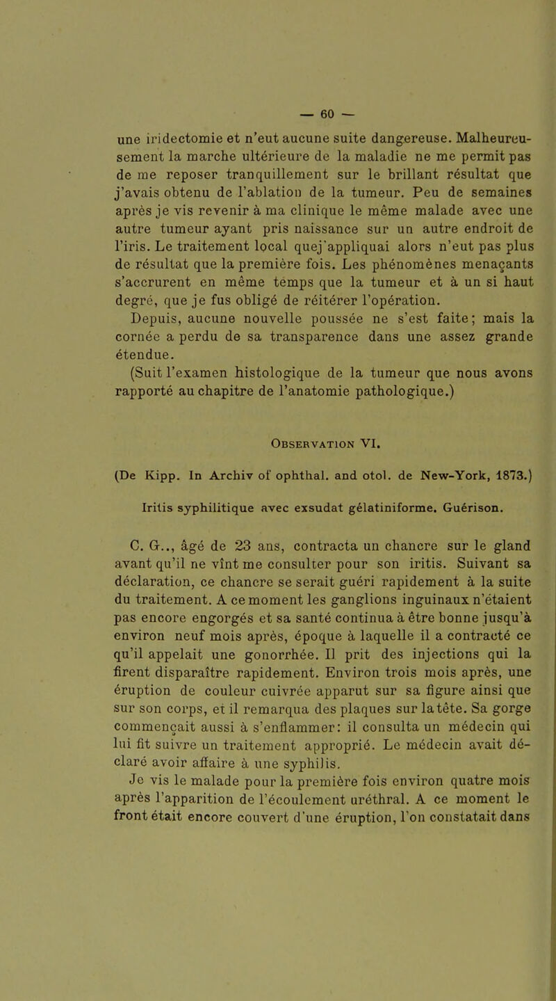 une iridectomie et n'eut aucune suite dangereuse. Malheureu- sement la marche ultérieure de la maladie ne me permit pas de me reposer tranquillement sur le brillant résultat que j'avais obtenu de l'ablation de la tumeur. Peu de semaines après je vis revenir à ma clinique le même malade avec une autre tumeur ayant pris naissance sur un autre endroit de l'iris. Le traitement Ipcal quej'appliquai alors n'eut pas plus de résultat que la première fois. Les phénomènes menaçants s'accrurent en même temps que la tumeur et à un si haut degré, que je fus obligé de réitérer l'opération. Depuis, aucune nouvelle poussée ne s'est faite; mais la cornée a perdu de sa transparence dans une assez grande étendue. (Suit l'examen histologique de la tumeur que nous avons rapporté au chapitre de l'anatomie pathologique.) Observation VI. (De Kipp. In Archiv of ophthal. and otol. de New-York, 1873.) Iritis syphilitique avec exsudât gélatiniforme. Guérison. C. G.., âgé de 23 ans, contracta un chancre sur le gland avant qu'il ne vînt me consulter pour son iritis. Suivant sa déclaration, ce chancre se serait guéri rapidement à la suite du traitement. A ce moment les ganglions inguinaux n'étaient pas encore engorgés et sa santé continua à être bonne jusqu'à environ neuf mois après, époque à laquelle il a contracté ce qu'il appelait une gonorrhée. I] prit des injections qui la firent disparaître rapidement. Environ trois mois après, une éruption de couleur cuivrée apparut sur sa figure ainsi que sur son corps, et il remarqua des plaques sur la tête. Sa gorge commençait aussi à s'enflammer: il consulta un médecin qui lui fit suivre un traitement approprié. Le médecin avait dé- claré avoir afiaire à une syphilis. Je vis le malade pour la première fois environ quatre mois après l'apparition de l'écoulement uréthral. A ce moment le front était encore couvert d'une éruption, l'on constatait dans