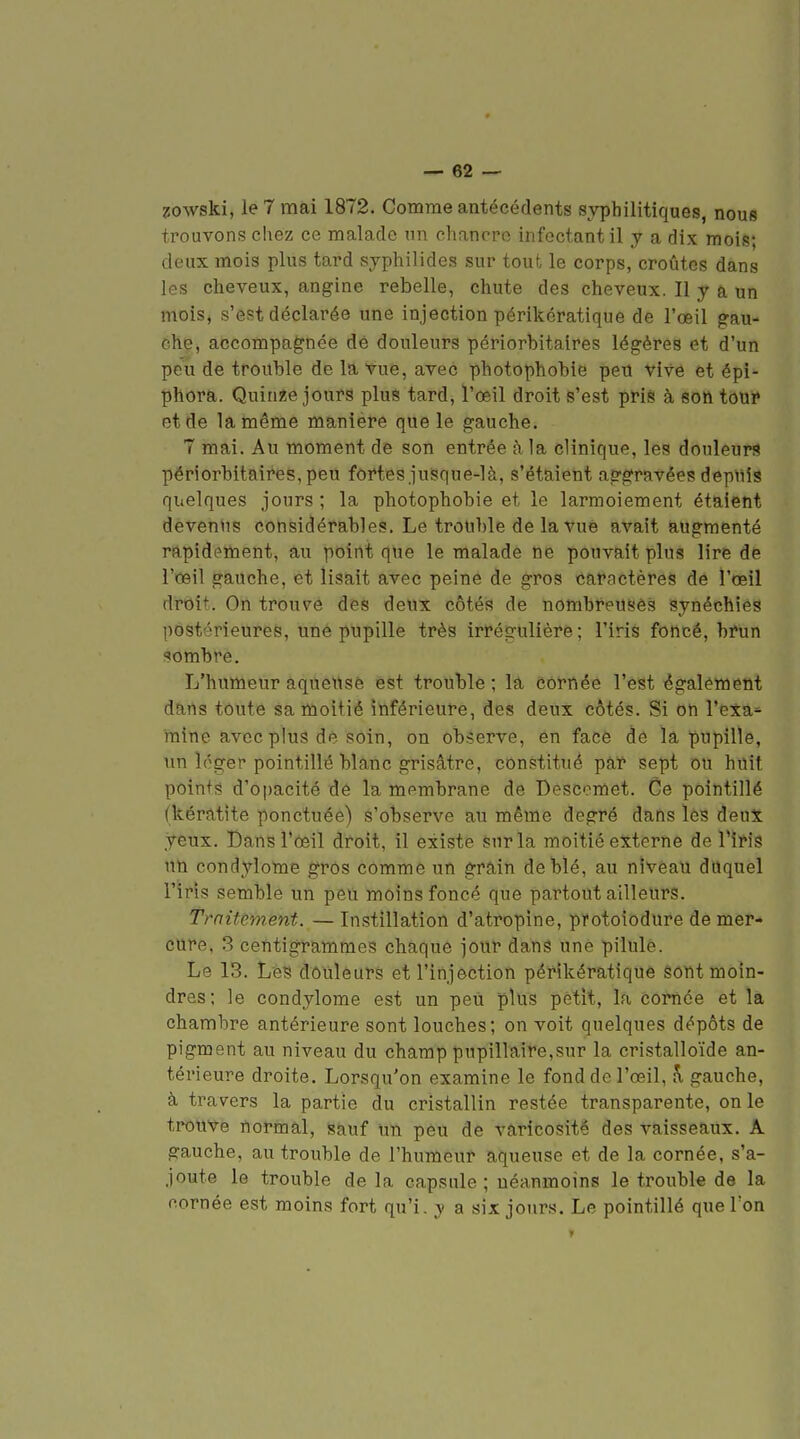 20wski, le 7 mai 1872. Comme antécédents syphilitiques, nous trouvons chez ce malade un cliancpo infectant il y a dix mois; deux mois plus tard syphilides sur tout le corps, croûtes dans les cheveux, angine rebelle, chute des cheveux. Il y a un mois, s'est déclarée une injection périkératique de l'œil gau- che, accompagnée de douleurs périorbitalres légères et d'un peu de trouble de la vue, avec photophobie pen vive et épî- phora. Quinze jours plus tard, l'œil droit s'est pris à son toui» et de la même manière que le gauche. 7 mai. Au moment de son entrée à la clinique, les douleurs périorbitaires, peu fortes juSque-là, s'étaient aggravées depuis quelques jours ; la photophobie et le larmoiement étaient devenus considérables. Le trouble de la vue avait augmenté rapidement, au point que le malade ne pouvait plus lire de l'œil gauche, et lisait avec peine de gros caractères de l'œil droit. On trouve des deux côtés de nombreuses synéchies postérieures, une pupille très irrégulière; l'iris foncé, brun sombre. L'humeur aqueuse est trouble; la eôrttéé l'est égalémeut dans toute sa moitié inférieure, des deux côtés. Si on l'exa- mine avec plus de soin, on observe, en face de la pupille, un léger pointillé blanc grisâtre, constitué par sept ou huit points d'opacité de la membrane de Descomet. Ce pointillé (kératite ponctuée) s'observe au même degré dans les deux yeux. Bans l'œil droit, il existe sur la moitié externe de l'iris un condylome gros comme un grain de blé, au niveau duquel l'iris semble un peu moins foncé que partout ailleurs. Traitement. — Instillation d'atropine, protoiodure de mer- cure, 3 centigrammes chaque jour dans une pilule. Le 13. Les dôuleurs et l'injection périkératique sont moin- dres; le condylome est un peu plus petit, la cornée et la chambre antérieure sont louches; on voit quelques dépôts de pigment au niveau du champ pupillaire,sur la cristalloïde an- térieure droite. Lorsqu'on examine le fond de l'œil, K gauche, à travers la partie du cristallin restée transparente, on le trouve normal, sauf un peu de varicositê des vaisseaux. A. gauche, au trouble de l'humeur aqueuse et de la cornée, s'a- joute le trouble de la capsule; néanmoins le trouble de la cornée est moins fort qu'i. y a six jours. Le pointillé que l'on