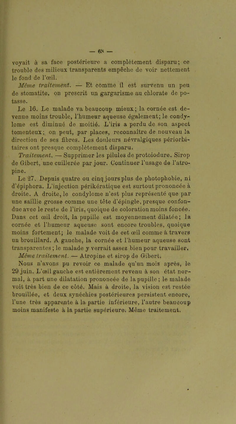voyait à sa face postérieure a complètement disparu; ce trouble des milieux transparents empêche de voir nettement le fond de l'œil. Même traitemêyit. — Et comme il est survenu un peu de stomatite, on prescrit un gargarisme au chlorate de po- tasse. Le 16. Le malade va beaucoup mieux; la cornée est de- venue moins trouble, l'humeur aqueuse également; le condy- lome est diminué de moitié. L'iris a perdu de son aspect tomenteux; on peut, par places, reconnaître de nouveau la direction de ses fibres. Les douleurs névralgiques périorbi- taires ont presque complètement disparu. Traitement. — Supprimer les pilules de protoiodure. Sirop de Gibert, une cuillerée par jour. Continuer l'usage de l'atro- pine. Le 27. Depuis quatre ou cinqjoursplus de photophobie, ni d'épiphora. L'injection périkératique est sui-tout prononcée à droite. A droite, le condylome n'est plus représenté que par une saillie grosse comme une tête d'épingle, presque confon- due avec le reste de l'iris, quoique de coloration moins foncée. Dans cet œil droit, la pupille est moyennement dilatée ; la cornée et l'humeur aqueuse sont encore troubles, quoique moins fortement; le malade voit de cet œil comme à travers un brouillard. A gauche, la cornée et l'humeur aqueuse sont transparentes ; le malade y verrait assez bien pour travailler. Même iraitement. — Atropine et sirop de Gibert. Nous n'avons pu revoir ce malade qu'un mois après, le 29 juin. L'œil gauche est entièrement revenu à son état nor- mal, à part une dilatation prononcée de la pupille; le malade voit très bien de ce côté. Mais à droite, la vision est restée brouillée, et deux synéchies postérieures persistent encore, l'une très apparente à la partie inférieure, l'autre beaucoup moins manifeste à la partie supérieure. Même traitement.