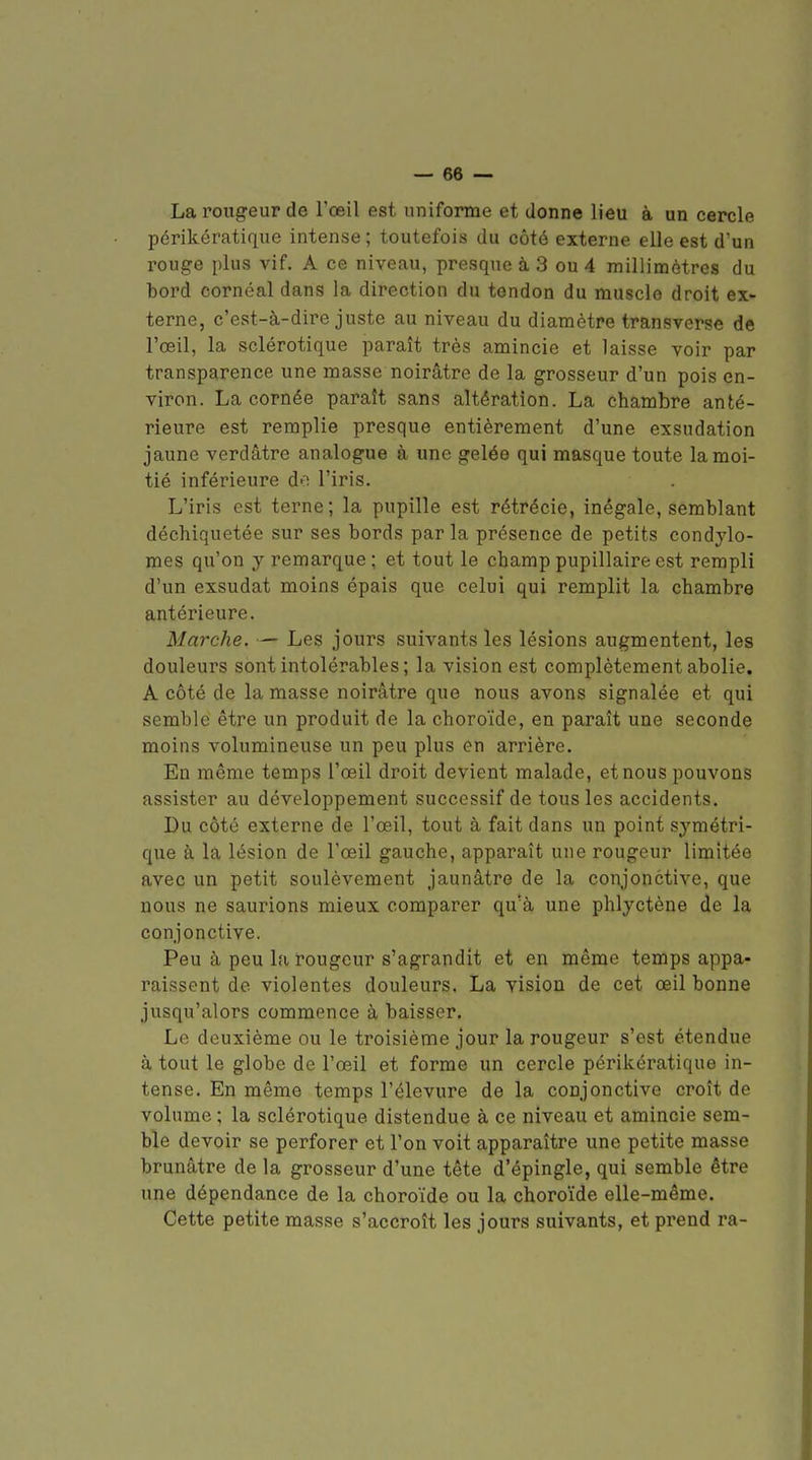 La rougeur de l'œil est uniforme et donne lieu à un cercle périkératique intense ; toutefois du côté externe elle est d'un rouge plus vif. A ce niveau, presque à 3 ou 4 millimètres du bord cornéal dans la direction du tendon du muscle droit ex- terne, c'est-à-dire juste au niveau du diamètre transverse de l'œil, la sclérotique paraît très amincie et laisse voir par transparence une masse noirâtre de la grosseur d'un pois en- viron. La cornée paraît sans altération. La chambre anté- rieure est remplie presque entièrement d'une exsudation jaune verdâtre analogue à une gelée qui masque toute la moi- tié inférieure do l'iris. L'iris est terne; la pupille est rétrécie, inégale, semblant déchiquetée sur ses bords par la présence de petits condylo- mes qu'on y remarque ; et tout le champ pupillaire est rempli d'un exsudât moins épais que celui qui remplit la chambre antérieure. Marche. — Les jours suivants les lésions augmentent, les douleurs sont intolérables; la vision est complètement abolie. A côté de la masse noirâtre que nous avons signalée et qui semble être un produit de la choroïde, en paraît une seconde moins volumineuse un peu plus en arrière. En même temps l'œil droit devient malade, et nous pouvons assister au développement successif de tous les accidents. Du côté externe de l'œil, tout à fait dans un point symétri- que à la lésion de Fœil gauche, apparaît une rougeur limitée avec un petit soulèvement jaunâtre de la conjonctive, que nous ne saurions mieux comparer qu'à une phlyctène de la conjonctive. Peu à peu la rougeur s'agrandit et en même temps appa- raissent de violentes douleurs. La vision de cet œil bonne jusqu'alors commence à baisser. Le deuxième ou le troisième jour la rougeur s'est étendue à tout le globe de l'œil et forme un cercle périkératique in- tense. En même temps l'élevure de la conjonctive croît de volume ; la sclérotique distendue à ce niveau et amincie sem- ble devoir se perforer et l'on voit apparaître une petite masse brunâtre de la grosseur d'une tête d'épingle, qui semble être ime dépendance de la choroïde ou la choroïde elle-même. Cette petite masse s'accroît les jours suivants, et prend ra-