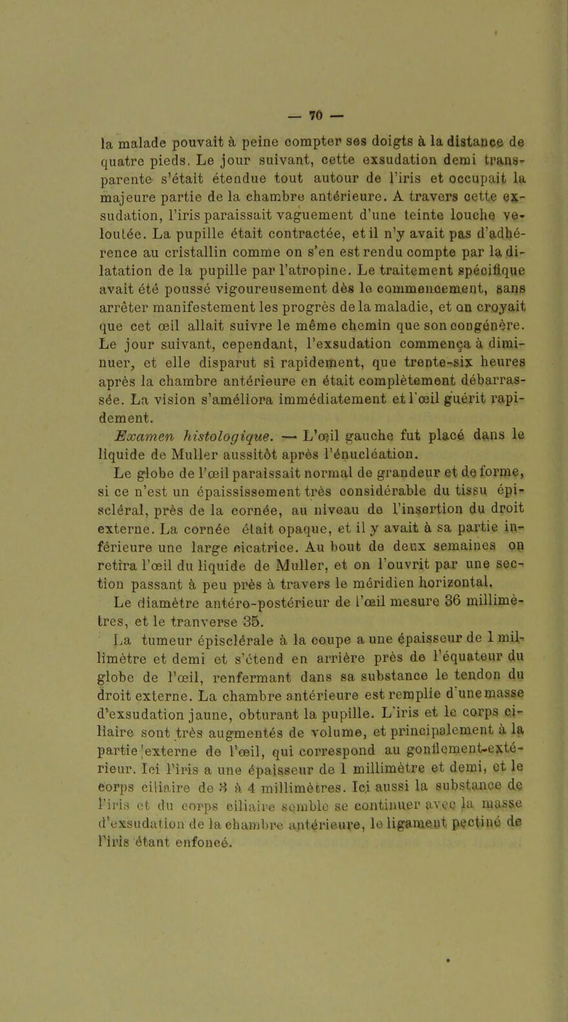 la malade pouvait à peine compter ses doigts à la distance de quatre pieds. Le jour suivant, cette exsudation demi tranS parente s'était étendue tout autour de l'iris et occupait la majeure partie de la chambre antérieure. A travers cette ex- sudation, l'iris paraissait vaguement d'une teinte louche ve- loutée. La pupille était contractée, et il n'y avait pas d'adhé- rence au cristallin comme on s'en est rendu compte par la di- latation de la pupille par l'atropine. Le traitement spécifique avait été poussé vigoureusement dès la commencement, sans arrêter manifestement les progrès de la maladie, et on croyait que cet œil allait suivre le même chemin que son congénère. Le jour suivant, cependant, l'exsudation commença à dimi- nuer, et elle disparut si rapidement, que trente-six heures après la chambre antérieure on était complètement débarras- sée. La vision s'améliora immédiatement et l'œil guérit rapi- dement. Examen histologique. — L'œil gauche fut placé dans le liquide de Muller aussitôt après l'énucléation. Le globe de l'œil paraissait normal do grandeur et déforme, si ce n'est un épaississement très considérable du tissu épi- scléral, près de la cornée, au niveau de l'insertion du droit externe. La cornée était opaque, et il y avait à sa partie in- férieure une large oicatrice. Au bout de deux semaines on retira l'œil du liquide de Muller, et on l'ouvrit par une sec- tion passant à peu près à travers le méridien horizontal, Le diamètre antéro-postérieur de l'œil mesure 86 millimè- tres, et le tranvei'se 35. La tumeur épisclérale à la coupe a une épaisseur de 1 mil- limètre et demi et s'étend en arrière près de l'équateur du globe de l'œil, renfermant dans sa substance le tendon du droit externe. La chambre antérieure est remplie d'unemasse d'exsudation jaune, obturant la pupille. L'iris et le corps ci- lîaire sont très augmentés de volume, et principalement à la partie [externe de l'œil, qui correspond au gonflement-exté- rieur, loi l'iris a une épaisseur de 1 millimètre et demi, et le eorps ciliaire de 8 fi 4 millimètres. Ici aussi la substance de l'iii.s et du corps ciliaire semble se continuer avec la masse d'exsudation de la chambre antérieure, le ligament pçctiné de Tiris étant enfoncé.