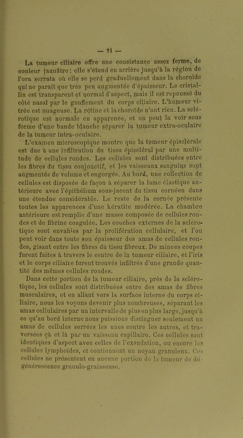 La tumeur cillaire offre une consistance assez ferme, de couleur jaunâtre ; elle s'étend en arrière jusqu'à la région de l'ora serrata où elle se perd graduellement dans la choroïde qui ne paraît que très peu augmentée d'épaisseur. Le cristal- lin est transparent et normal d'aspect, mais il est repoussé du côté nasal par le gonflement du corps ciliaire. L'humeur vi- trée est nuageuse. La rétine et lachoroïde n'ont rien. La sclé- rotique est normale en apparence, et on peut la voir sous forme d'une bande blanche séparer la tumeur extra-oculaire de la tumeur intra-oculaire. L'examen microscopique montre que la tumeur épisclérale est due à une iofiltration du tissu épiscléral par une multi- tude de cellules rondes. Les cellules sont distribuées entre les fibres du tissu conjonctif, et les vaisseaux sanguias sont augmentés de volume et engorgés. Au bord, une collection de cellules est disposée de façon à séparer la lame élastique an- térieure avec l'épithélium sous-jacent du tissu cornéen dans une étendue considérable. Le reste de la corn'ie présente toutes les apparences d'une kératite modérée. La chambre antérieure est remplie.d'une masse composée de cellules ron- des et de fibrine coagulée. Les couches externes de la scléro- tique sont envahies par la prolifération cellulaire, et l'on peut voir dans toute son épaisseur des amas de cellules ron- des, gisant entre les fibres du tissu fibreux. De minces coupes furent faites à travers le centre de la tumeur ciliaire, et l'iris et le corps ciliaiie furent trouvés infiltrés d'une grande quan- tité des mêmes cellules rondes. Dans cette portion de la tumeur ciliaire^ près de la scléro- tique, les cellules sont distribuées entre des amas de fibres musculaires, et en allant vers la surface interne du corps ci- liaire, nous les voyons devenir plus nombreuses, séparant les amas cellulaires par un intervallede plusenplus large, jusqu'à ce qu'au bord interne nous puissions distinguer seulement un amas de cellules serrées les unes contre les autres, et tra- versées çà et là par un vaisseau capillaire. Ces cellules sont identiques d'aspect avec celles de l'exsudation, ou encore ]ch cellules lymphoïdes, et contiennent un noyau granuleux. Ces cellules ne présentent en aucune portion de la tumeur de do- géncre.scence granulo-graisseusu.