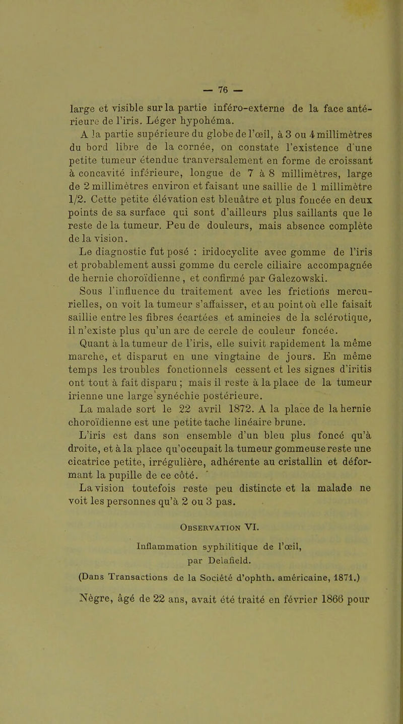 large et visible sur la partie iuféro-externe de la face anté- rieure de l'iris. Léger hypohéma. A ]a partie supérieure du globe de l'œil, à 3 ou 4 millimètres du bord libre de la cornée, on constate l'existence d'une petite tumeur étendue tranversalement en forme de croissant à concavité inférieure, longue de 7 à 8 millimètres, large de 2 millimètres environ et faisant une saillie de 1 millimètre 1/2. Cette petite élévation est bleuâtre et plus foncée en deux points de sa surface qui sont d'ailleurs plus saillants que le reste de la tumeur. Peu de douleurs, mais absence complète de la vision. Le diagnostic fut posé : iridocyclite avec gomme de l'iris et probablement aussi gomme du cercle ciliaire accompagnée de hernie cboroïdienne, et confirmé par Galezowski. Sous l'influence du traitement avec les frictions mercu- rielles, on voit la tumeur s'affaisser, et au point où elle faisait saillie entre les fibres écartées et amincies de la sclérotique, il n'existe plus qu'un arc de cercle de couleur foncée. Quant à la tumeur de l'iris, elle suivit rapidement la même marche, et disparut en une vingtaine de jours. En même temps les troubles fonctionnels cessent et les signes d'iritis ont tout à fait disparu ; mais il reste à la place de la tumeur irienne une large'synéchie postérieure. La malade sort le 22 avril 1872. A la place de la hernie cboroïdienne est une petite tache linéaire brune. L'iris est dans son ensemble d'un bleu plus foncé qu'à droite, et à la place qu'occupait la tumeur gommeuse reste une cicatrice petite, irrégulière, adhérente au cristallin et défor- mant la pupille de ce côté. La vision toutefois reste peu distincte et la malade ne voit les personnes qu'à 2 ou 3 pas. Observation VI. Inflammation syphilitique de l'œil, par Delafield. (Dans Transactions de la Société d'ophth. américaine, 1871.) Nègre, âgé de 22 ans, avait été traité en février 1866 pour