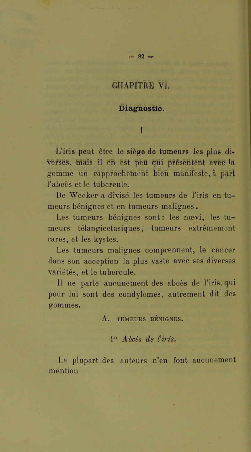 CHAPITRE Vj. Diagnostic. \ L'iris peut être le siège de tumeurs les plus di- Versé's, niais il ëii est peil qlii préseiitetil avec 'a gomme un rapproohiBment bien manifeste, a pdrl l'abcès et le tubercule. De Wecker a divisé les tumeurs de l'iris en tu- meurs bénignes et en tumeurs malignes. Les tumeurs bénignes sont : les nœvi, les tu- meurs télangiectasiques, tumeurs extrêmement rares, et les kystes. Les tumeurs malignes comprennent, le cancer dans son acception la plus vaste avec ses diverses variétés, et le tubercule. Il ne parle aucunement des abcès de l'iris, qui pour lui sont des condylomes, autrement dit des gommes. A. TUMEURS BÉNIGNES. 1° Adcès de l'iris. La plupart des auteurs n'en font aucunement mention