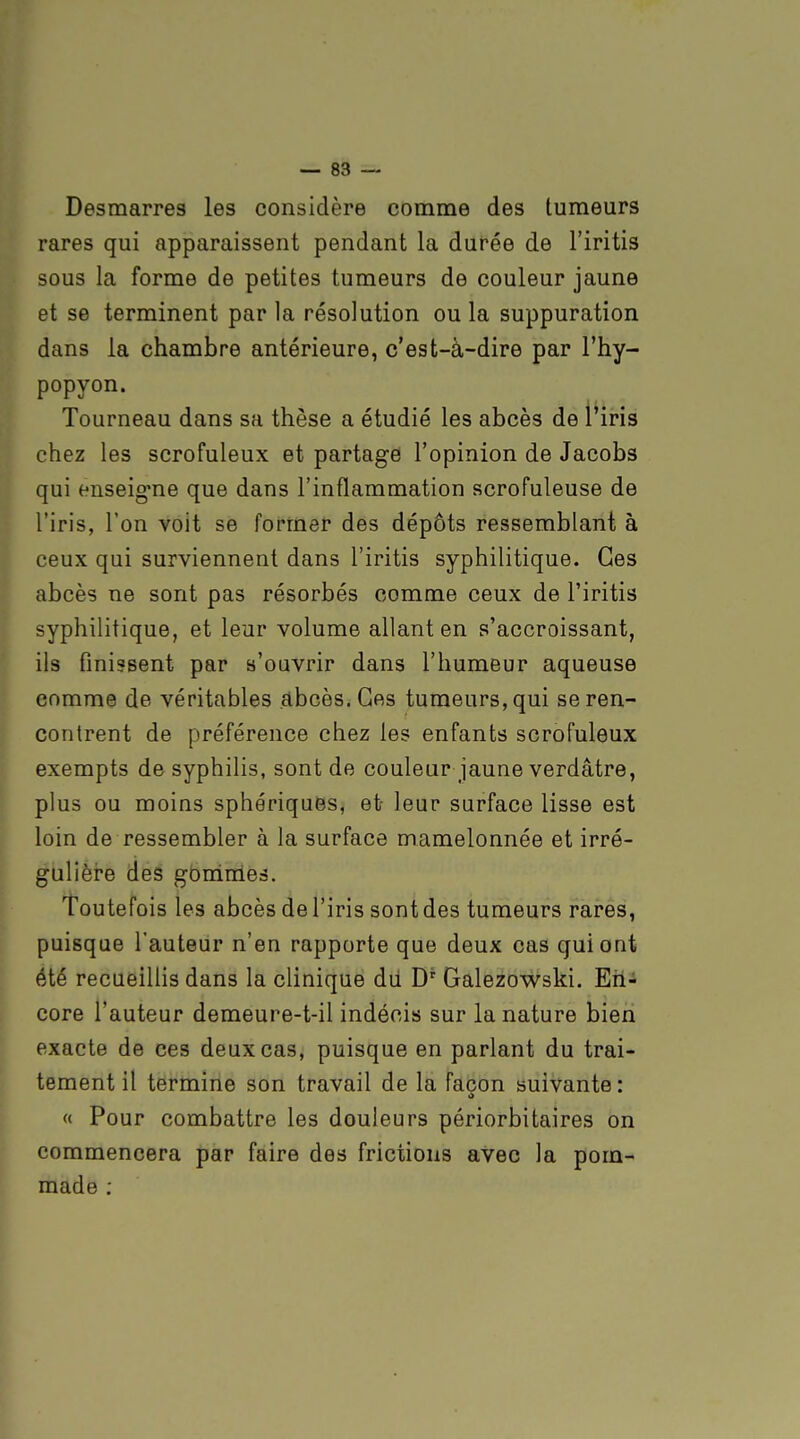 Desmarres les considère comme des tumeurs rares qui apparaissent pendant la durée de l'iritis sous la forme de petites tumeurs de couleur jaune et se terminent par la résolution ou la suppuration dans la chambre antérieure, c'est-à-dire par l'hy- popyon. Tourneau dans sa thèse a étudié les abcès de l'iris chez les scrofuleux et partage l'opinion de Jacobs qui enseig'ne que dans l'inflammation scrofuleuse de l'iris, l'on voit se former des dépôts ressemblant à ceux qui surviennent dans l'iritis syphilitique. Ces abcès ne sont pas résorbés comme ceux de l'iritis syphilitique, et leur volume allant en s'accroissant, ils finissent par s'ouvrir dans l'humeur aqueuse comme de véritables abcès. Ces tumeurs, qui se ren- contrent de préférence chez les enfants scrofuleux exempts de syphilis, sont de couleur jaune verdâtre, plus ou moins sphériques, et leur surface lisse est loin de ressembler à la surface mamelonnée et irré- gulière des gbmmes. Toutefois les abcès de l'iris sont des tumeurs rares, puisque l'auteur n'en rapporte que deux cas qui ont été recueillis dans la clinique dii D' Galezowski. Eri^ core l'auteur demeure-t-il indécis sur la nature bien exacte de ces deux cas, puisque en parlant du trai- tement il termine son travail de la façon suivante: « Pour combattre les douleurs périorbitaires on commencera par faire des frictions avec la pom- made ;