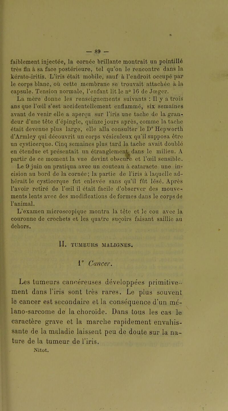 faiblement injectée, la cornée brillante montrait un pointillé très fin à sa face postérieure, tel qu'on le rencontre dans la kérato-iritis. L'iris était mobile, sauf à l'endroit occupé par le corps blanc, oîi cette membrane se trouvait attachée à la capsule. Tension normale, l'enfant lit le n° 16 de Jœger. La mère donne les renseignements suivants : Il y a trois ans que l'œil s'est accidentellement enflammé, six semaines avant de venir elle a aperçu sur l'iris une tache do la gran- deur d'une tête d'épingle, quinze jours après, comme la tache était devenue plus large, elle alla consulter le D Hepworth d'Armley qui découvrit un corps vésiculeux qu'il supposa être un cysticerque. Cinq semaines plus tard la tache avait doublé en étendue et présentait un étranglement dans le milieu. A partir de ce moment la vue devint obscure et l'œil sensible. Le 9 juin on pratiqua avec un couteau à cataracte une in- cision au bord de la cornée ; la partie de l'iris à laquelle ad- hérait le cysticerque fut enlevée sans qu'il fût lésé. Après l'avoir retiré de l'œil il était facile d'observer des mouve- ments lents avec des modifications de formes dans le corps de l'animal. L'examen microscopique montra la tête et le cou avec la couronne de crochets et les quatre suçoirs faisant saillie au dehors. II. TUMEURS MALIGNES. 1° Cancer. Les tumeurs canoéreuses développées primitive- ment dans l'iris sont très rares. Le plus souvent le cancer est secondaire et la conséquence d'un mé- lano-sarconie de la choroïde. Dans tous les cas le caractère grave et la marche rapidement envahis- sante de la maladie laissent peu de doute sur la na- ture de la tumeur de l'iris. Nitot.