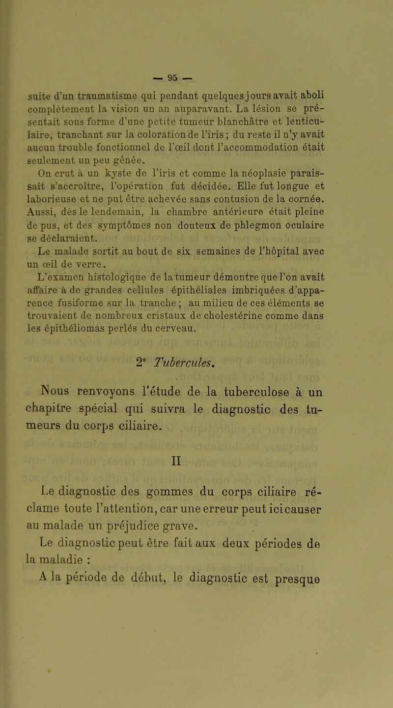 suite d'un traumatisme qui pendant quelques jours avait aboli complètement la vision un an auparavant. La lésion se pré- sentait sous forme d'une petite tumeur blanchâtre et lenticu- laire, tranchant sur la coloration de l'iris ; du reste il n'y avait aucun trouble fonctionnel de l'œil dont l'accommodation était seulement un peu gênée. On crut à un kyste de l'iris et comme la néoplasie parais- sait s'accroître, l'opération fut décidée. Elle fut longue et laborieuse et ne put être achevée sans contusion de la cornée. Aussi, dès le lendemain, la chambre antérieure était pleine de pus, et des symptômes non douteux de phlegmon oculaire se déclaraient. Le malade sortit au bout de six semaines de l'hôpital avec un œil de verre. L'examen histologique de la tumeur démontre que l'on avait affaire à de grandes cellules épithéliales imbriquées d'appa- rence fusiforme sur la tranche; au milieu de ces éléments se trouvaient de nombreux cristaux de cholestérine comme dans les épithéliomas perlés du cerveau. 2° Tubercules. Nous renvoyons l'étude de la tuberculose à un chapitre spécial qui suivra le diagnostic des tu- meurs du corps ciliaire. II Le diagnostic des gommes du corps ciliaire ré- clame toute l'attention, car une erreur peut icicauser au malade un préjudice grave. Le diagnostic peut être fait aux deux périodes de la maladie : A la période de début, le diagnostic est presque