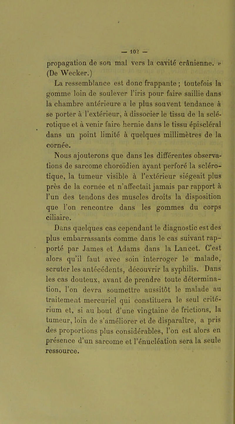 propagation de son mal vers la cavité crânienne. » (De Wecker.) La ressemblance est donc frappante ; toutefois la gomme loin de soulever l'iris pour faire saillie dans la chambre antérieure a le plus souvent tendance à se porter à l'extérieur, à dissocier le tissu de la sclé- rotique et à venir faire hernie dans le tissu épiscléral dans un point limité à quelques millimètres de la cornée. Nous ajouterons que dans les différentes observa- tions de sarcome choroïdien ayant perforé la scléro- tique, la tumeur visible à l'extérieur siégeait plus près de la cornée et n'affectait jamais par rapport à l'un des tendons des muscles droits la disposition que l'on rencontre dans les gommes du corps ciliaire. Dans quelques cas cependant le diagnostic est des plus embarrassants comme dans le cas suivant rap- porté par James et Adams dans la Lan cet. C'est alors qu'il faut avec soin interroger le malade, scruter les antécédents, découvrir la syphilis. Dans les cas douteux, avant de prendre toute détermina- tion, l'on devra soumettre aussitôt le malade au traitement mercuriel qui constituera le seul crité- rium et, si au bout d'une vingtaine de frictions, la tumeur, loin de s'améliorer et de disparaître, a pris des proportions plus considérables, l'on est alors en présence d'un sarcome et l'énucléation sera la seule ressource.