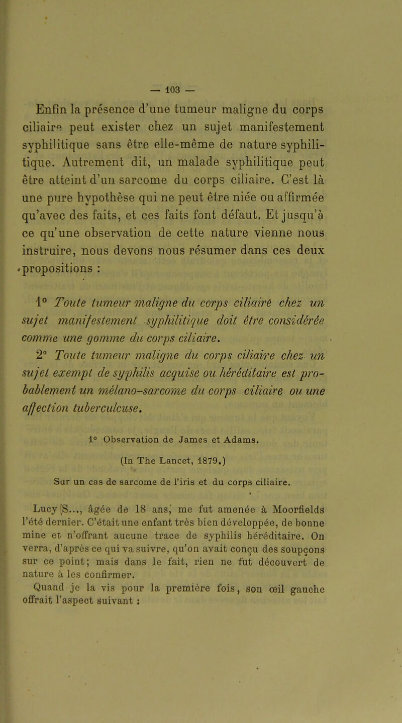 Enfin la présence d'une tumeur maligne du corps ciliaire peut exister chez un sujet manifestement syphilitique sans être elle-même de nature syphili- tique. Autrement dit, un malade syphilitique peut être atteint d'un sarcome du corps ciliaire. C'est là une pure hypothèse qui ne peut être niée ou affirmée qu'avec des faits, et ces faits font défaut. Et jusqu'à ce qu'une observation de cette nature vienne nous instruire, nous devons nous résumer dans ces deux ♦ propositions : \° Toute iumeur maligne du corps cilicdré chez un sujet manifestement syphilitique doit être considérée comme une gomme du corps ciliaire. 2° Toute tumeur m.aligne du corps ciliaire chez un sujet exempt de syphidis acquise ou héréditaire est pro- bablement un mélano-sarcome du corps ciliaire ou une affection tuberculeuse, 1° Observation de James et Adams. (In The Lancet, 1879.) Sur un cas de sarcome de l'iris et du corps ciliaire, Lucy[S..., âgée de 18 ans,' me fut amenée à Moorfields l'été dernier. C'était une enfant très bien développée, de bonne mine et. n'offrant aucune trace de syphilis héréditaire. On verra, d'après ce qui va suivre, qu'on avait conçu des soupçons sur ce point; mais dans le fait, rien ne fut découvert de nature à les confirmer. Quand je la vis pour la première fois, sou œil gauche offrait l'aspect suivant :