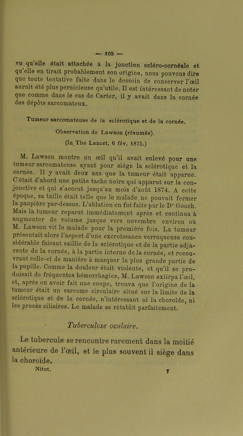 vu qu'eUe était attachée à la jonction scléro-cornéale et qu'elle en tirait probablement son origine, nous pouvons dire que toute tentative faite dans le dessein de conserver l'œil aurait été plus pernicieuse qu'utile. Il est intéressant de noter que comme dans le cas de Carter, il y avait dans la cornée des dépôts sarcomateux. Tumeur sarcomateuse de la sclérotique et de la cornée. Observation de Lawson (résumée). (In. The Lancet, 6 fév, 1875.) M. Lawson montre un œil qu'il avait enlevé pour une tumeur sarcomateuse ayant pour siège la sclérotique et la cornée. 11 y avait deux ans que la tumeur était apparue. C'était d'abord une petite tache noire qui apparut sur la con- jonctive et qui s'accrut jusqu'au mois d'août 1874. A cette époque, sa taille était telle que le malade ne pouvait fermer la paupière par-dessus. L'ablation en fut faite parle D-- Gooch. Mais la tumeur reparut immédiatement après et continua à augmenter de volume jusque vers novembre environ où M. Lawson vit le malade pour la première fois. La tumeur présentait alors l'aspect d'une excroissance verruqueuse con- sidérable faisant saillie de la sclérotique et de la partie adja- cente de la cornée, à la partie interne de la cornée, et recou- vrant celle-ci de manière à masquer la plus grande partie de la pupille. Comme la douleur était violente, et qu'il se pro- duisait de fréquentes hémorrhagies, M. Lawson extirpa l'œil, et, après en avoir fait une coupe, trouva que l'origine de la tumeur était un sarcome circulaire situé sur la limite de la sclérotique et de la cornée, n'intéressant ni la choroïde, ni les procès ciliaires. Le malade se rétablit parfaitement. Tuberculose oculaire. Le tubercule se rencontre rarement dans la moitié antérieure de l'œil, et le plus souvent il siège dans la choroïde. Nitot. •