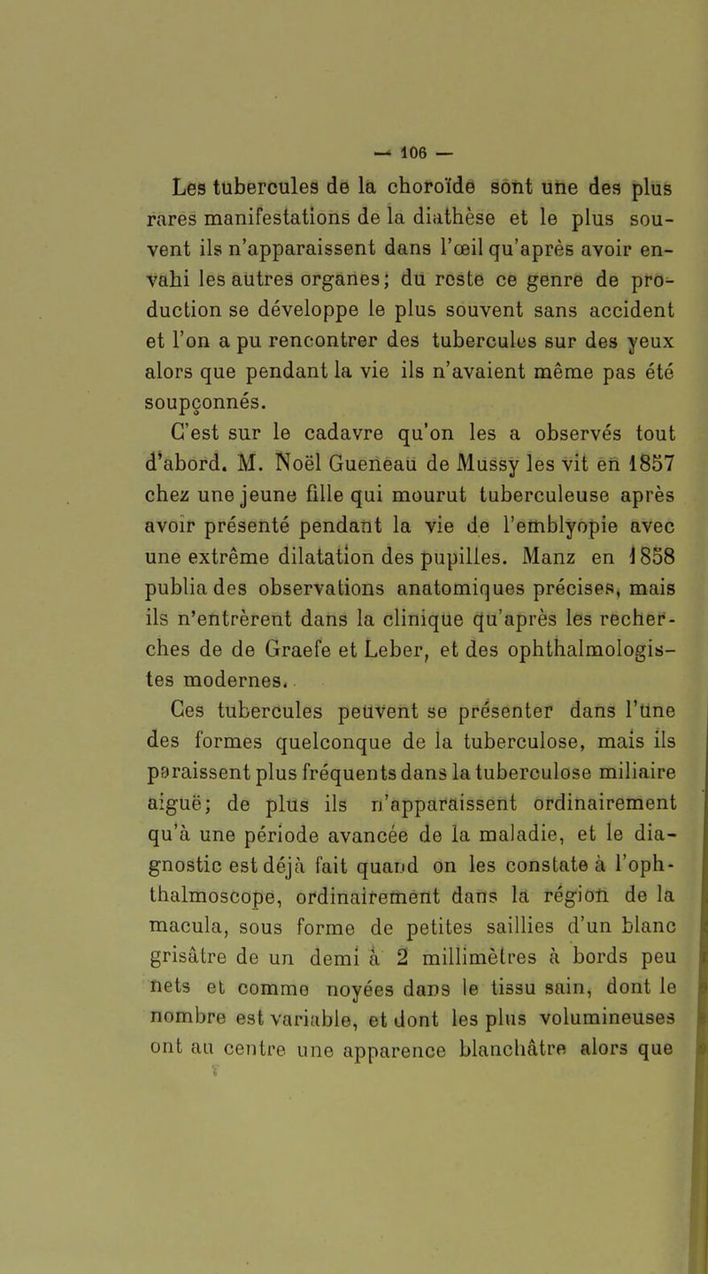 Les tubercules dé la choroïde sôtit une des plus rares manifestations de la diathèse et le plus sou- vent ils n'apparaissent dans l'œil qu'après avoir en- vahi les autres organes; dU reste ce genre de pro- duction se développe le plus souvent sans accident et l'on a pu rencontrer des tubercules sur des yeux alors que pendant la vie ils n'avaient même pas été soupçonnés. C'est sur le cadavre qu'on les a observés tout d*abord. M. Noël Queneau de Mussy les vit en 1857 chez une jeune fille qui mourut tuberculeuse après avoir présenté pendant la vie de l'emblyopie avec une extrême dilatation des pupilles. Manz en 1838 publia des observations anatomiques précises, mais ils n'entrèrent dans la clinique (|u'après les recher- ches de de Graefe et Leber, et des ophthalmologis- tes modernes. Ces tubercules peuvent se présenter dans l'une des formes quelconque de îa tuberculose, mais ils paraissent plus fréquents dans la tuberculose miliaire aiguë; de plus ils n'apparaissent ordinairement qu'à une période avancée de la maladie, et le dia- gnostic est déjà fait quand on les constate à l'oph- thalmoscope, ordinairement dans la région de la macula, sous forme de petites saillies d'un blanc grisâtre de un demi à 2 millimètres à bords peu nets et comme noyées dans le tissu sain, dont le nombre est variable, et dont les plus volumineuses ont au centre une apparence blanchâtre alors que