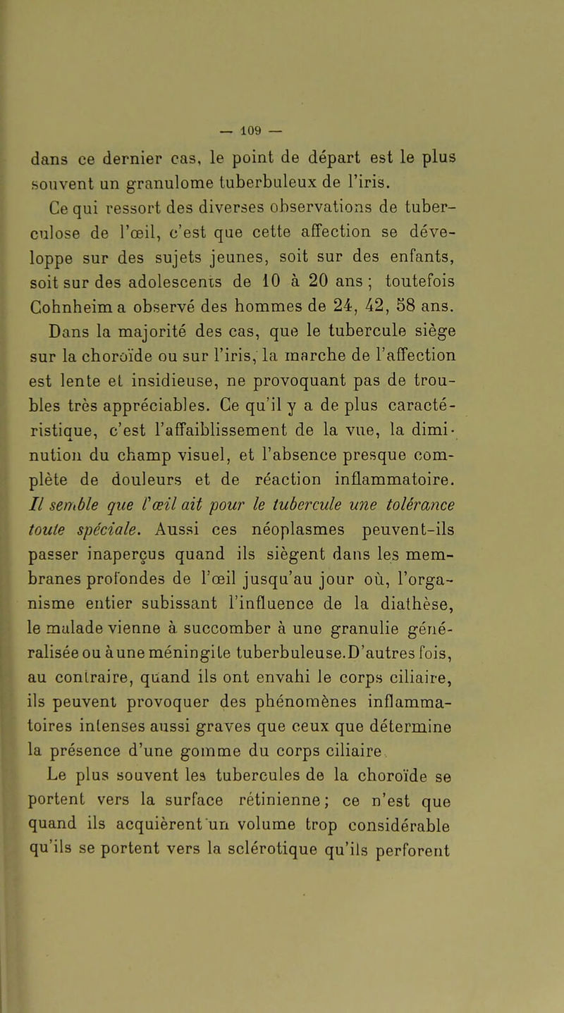 dans ce dernier cas, le point de départ est le plus souvent un granulome tuberbuleux de l'iris. Ce qui ressort des diverses observations de tuber- culose de l'œil, c'est que cette affection se déve- loppe sur des sujets jeunes, soit sur des enfants, soit sur des adolescents de 10 à 20 ans ; toutefois Cohnheima observé des hommes de 24, 42, 58 ans. Dans la majorité des cas, que le tubercule siège sur la choroïde ou sur l'iris, la marche de l'affection est lente et insidieuse, ne provoquant pas de trou- bles très appréciables. Ce qu'il y a de plus caracté- ristique, c'est l'affaiblissement de la vue, la dimi- nution du champ visuel, et l'absence presque com- plète de douleurs et de réaction inflammatoire. // senMe que Cœil ait 'pour le tubercule une tolérance toute spéciale. Aussi ces néoplasmes peuvent-ils passer inaperçus quand ils siègent dans les mem- branes profondes de l'œil jusqu'au jour où, l'orga- nisme entier subissant l'influence de la diathèse, le malade vienne à succomber à une granulie géné- ralisée ou àune méningite tuberbuleuse.D'autres fois, au contraire, quand ils ont envahi le corps ciliaire, ils peuvent provoquer des phénomènes inflamma- toires intenses aussi graves que ceux que détermine la présence d'une gomme du corps ciliaire . Le plus souvent les tubercules de la choroïde se portent vers la surface rétinienne; ce n'est que quand ils acquièrent un volume trop considérable qu'ils se portent vers la sclérotique qu'ils perforent