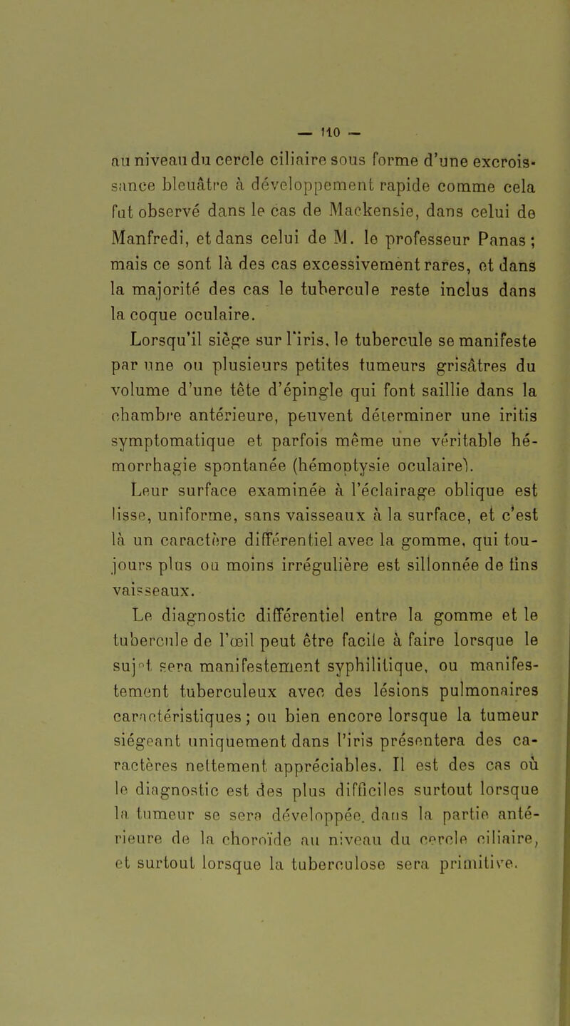 au niveau du cercle ciliaire sous forme d'une excrois- sance bleuâtre à développement rapide comme cela fat observé dans le cas de Maokensie, dans celui de Manfredi, et dans celui de M. le professeur Panas; mais ce sont là des cas excessivement rares, et dans la majorité des cas le tubercule reste inclus dans la coque oculaire. Lorsqu'il siège sur l'iris, le tubercule se manifeste par une ou plusieurs petites tumeurs grisâtres du volume d'une tête d'épingle qui font saillie dans la chambre antérieure, peuvent déterminer une iritis symptomatique et parfois même une véritable hé- morrhagie spontanée (hémoptysie oculaire). Leur surface examinée à l'éclairage oblique est lisse, uniforme, sans vaisseaux à la surface, et c'est là un caractère différentiel avec la gomme, qui tou- jours plus ou moins irrégulière est sillonnée de tins vai?seaux. Le diagnostic différentiel entre la gomme et le tubercule de l'œil peut être facile à faire lorsque le suj'^t Fera manifestement syphilitique, ou manifes- tement tuberculeux avec des lésions pulmonaires caractéristiques; ou bien encore lorsque la tumeur siégeant uniquement dans l'iris présentera des ca- ractères nettement appréciables. Il est des cas où le diagnostic est des plus difficiles surtout lorsque la tumeur se sera développée, dans la partie anté- rieure de la choroïde au niveau du cercle ciliaire, et surtout lorsque la tuberculose sera primitive.