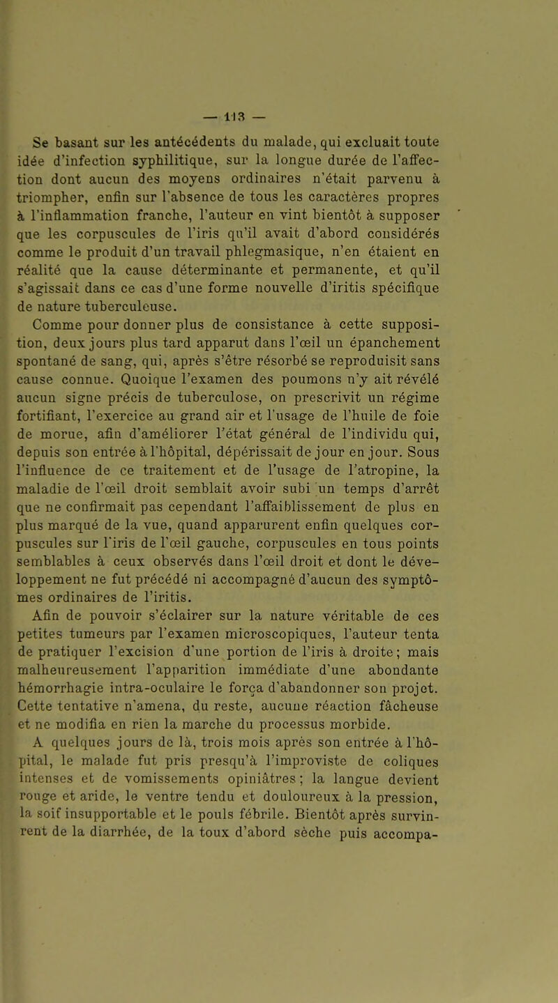 Se basant sur les antécédents du malade, qui excluait toute idée d'infection syphilitique, sur la longue durée de l'aifec- tion dont aucun des moyens ordinaires n'était parvenu à triompher, enfin sur l'absence de tous les caractères propres à l'inflammation franche, l'auteur en vint bientôt à supposer que les corpuscules de l'iris qu'il avait d'abord considérés comme le produit d'un travail phlegmasique, n'en étaient en réalité que la cause déterminante et permanente, et qu'il s'agissait dans ce cas d'une forme nouvelle d'iritis spécifique de nature tuberculeuse. Comme pour donner plus de consistance à cette supposi- tion, deux jours plus tard apparut dans l'œil un épanchement spontané de sang, qui, après s'être résorbé se reproduisit sans cause connue. Quoique l'examen des poumons n'y ait révélé aucun signe précis de tuberculose, on prescrivit un régime fortifiant, l'exercice au grand air et l'usage de l'huile de foie de morue, afin d'améliorer l'état général de l'individu qui, depuis son entrée à l'hôpital, dépérissait de jour en jour. Sous l'influence de ce traitement et de l'usage de l'atropine, la maladie de l'œil droit semblait avoir subi un temps d'arrêt que ne confirmait pas cependant l'affaiblissement de plus en plus marqué de la vue, quand apparurent enfin quelques cor- puscules sur l'iris de l'œil gauche, corpuscules en tous points semblables à ceux observés dans l'œil droit et dont le déve- loppement ne fut précédé ni accompagné d'aucun des symptô- mes ordinaires de l'iritis. Afin de pouvoir s'éclairer sur la nature véritable de ces petites tumeurs par l'examen microscopiques, l'auteur tenta de pratiquer l'excision d'une portion de l'iris à droite ; mais malheureusement l'apparition immédiate d'une abondante hémorrhagie intra-oculaire le força d'abandonner son projet. Cette tentative n'amena, du reste, aucune réaction fâcheuse et ne modifia en rien la marche du processus morbide. A quelques jours de là, trois mois après son entrée à l'hô- pital, le malade fut pris presqu'à l'improviste de coliques intenses et de vomissements opiniâtres ; la langue devient rouge et aride, le ventre tendu et douloureux à la pression, la soif insupportable et le pouls fébrile. Bientôt après survin- rent de la diarrhée, de la toux d'abord sèche puis accompa-