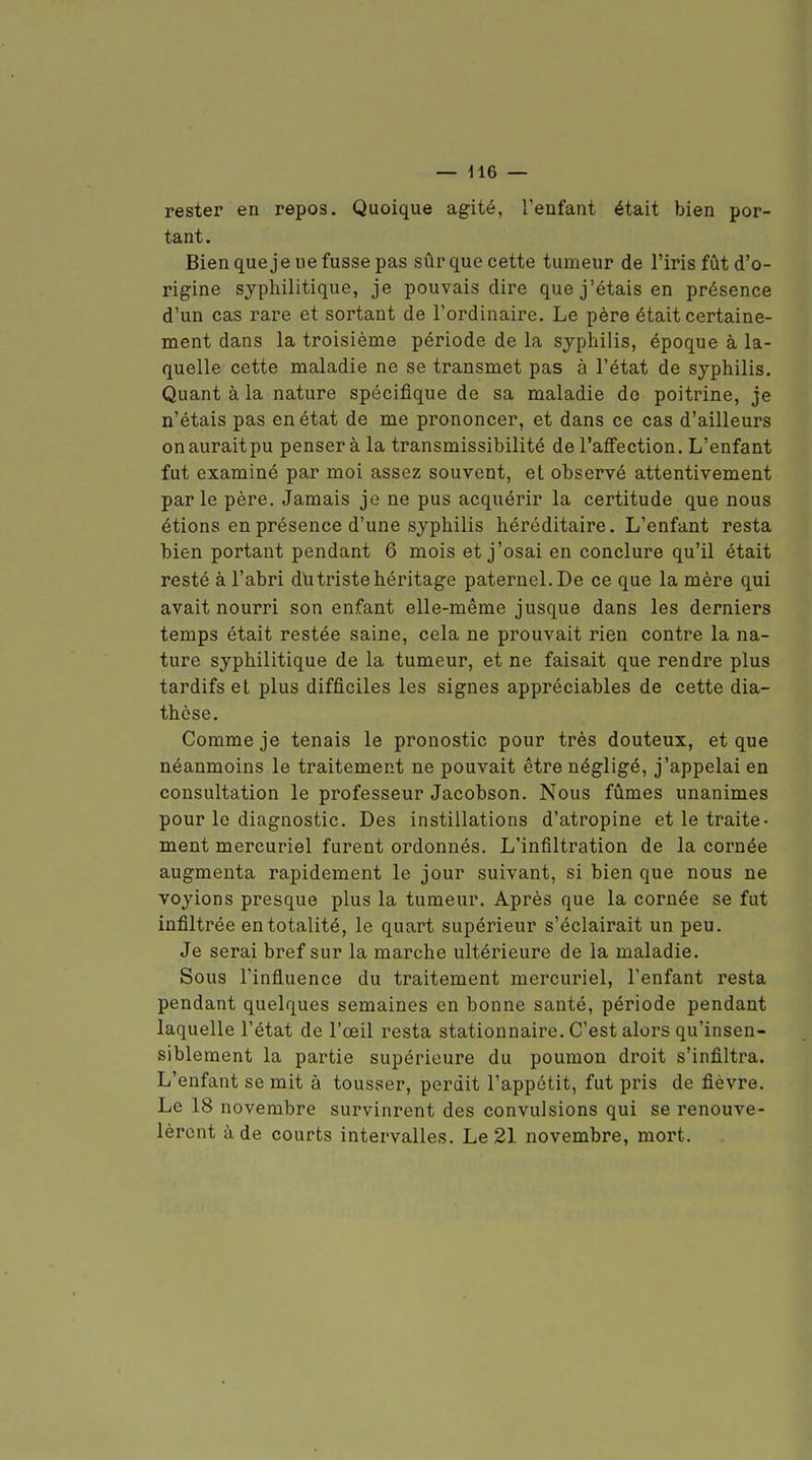 rester en repos. Quoique agité, l'enfant était bien por- tant. Bien que je ue fusse pas sûr que cette tumeur de l'iris fût d'o- rigine syphilitique, je pouvais dire que j'étais en présence d'un cas rare et sortant de l'ordinaire. Le père était certaine- ment dans la troisième période de la syphilis, époque à la- quelle cette maladie ne se transmet pas à l'état de syphilis. Quant à la nature spécifique de sa maladie do poitrine, je n'étais pas en état de me prononcer, et dans ce cas d'ailleurs onauraitpu pensera la transmissibilité de l'affection. L'enfant fut examiné par moi assez souvent, et observé attentivement parle père. Jamais je ne pus acquérir la certitude que nous étions en présence d'une syphilis héréditaire. L'enfant resta bien portant pendant 6 mois et j'osai en conclure qu'il était resté à l'abri du triste héritage paternel. De ce que la mère qui avait nourri son enfant elle-même jusque dans les derniers temps était restée saine, cela ne prouvait rien contre la na- ture syphilitique de la tumeur, et ne faisait que rendre plus tardifs et plus difficiles les signes appréciables de cette dia- thèse. Comme je tenais le pronostic pour très douteux, et que néanmoins le traitement ne pouvait être négligé, j'appelai en consultation le professeur Jacobson. Nous fûmes unanimes pour le diagnostic. Des instillations d'atropine et le traite- ment mercuriel furent ordonnés. L'infiltration de la cornée augmenta rapidement le jour suivant, si bien que nous ne voyions presque plus la tumeur. Après que la cornée se fut infiltrée en totalité, le quart supérieur s'éclairait un peu. Je serai bref sur la marche ultérieure de la maladie. Sous l'influence du traitement mercuriel, l'enfant resta pendant quelques semaines en bonne santé, période pendant laquelle l'état de l'œil resta stationnaire. C'est alors qu'insen- siblement la partie supérieure du poumon droit s'infiltra. L'enfant se mit à tousser, perdit l'appétit, fut pris de fièvre. Le 18 novembre survinrent des convulsions qui se renouve- lèrent à de courts intervalles. Le 21 novembre, mort.