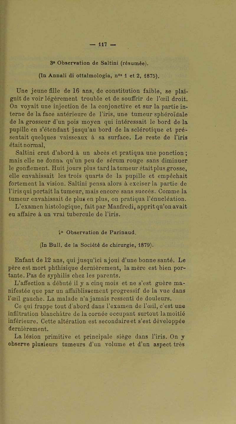 3 Observation de Saltini (résumée). (In Annali di ottalmologia, n» 1 et 2, 1875). Une jeune fille de 16 ans, de constitution faible, se plai- gnit de voir légèrement trouble et de souffrir de l'œil droit. On voyait une injection de la conjonctive et sur la partie in- terne de la face antérieure de l'iris, une tumeur sphéroïdale de la grosseur d'un pois moyen qui intéressait le bord de la pupille en s'étendant jusqu'au bord de la sclérotique et pré- sentait quelques vaisseaux à sa surface. Le reste de l'iris était normal, Saltini crut d'abord à un abcès et pratiqua une ponction ; mais elle ne donna qu'un peu de sérum rouge sans diminuer le gonflement. Huit jours plus tard la tumeur était plus grosse, elle envahissait les trois quarts de la pupille et empêchait fortement la vision. Saltini pensa alors à exciser la partie de l'iris qui portait la tumeur, mais encore sans succès. Comme la tumeur envahissait de plus en plus, on pratiqua l'énucléation. L'examen histologique, fait par Manfredi, apprit qu'on avait eu affaire à un vrai tubercule de l'iris. 40 Observation de Parinaud, (In Bull, de la Société de chirurgie, 1879). Enfant de 12 ans, qui jusqu'ici ajoui d'une bonne santé. Le père est mort phthisique dernièrement, la mèx'e est bien por- tante. Pas de syphilis chez les parents. L'affection a débuté il y a cinq mois et ne s'est guère ma- nifestée que par un affaiblissement progressif de la vue dans l'œil gauche. La malade n'a jamais ressenti de douleurs. Ce qui frappe tout d'abord dans l'examen de l'œil, c'est une infiltration blanchâtre de la cornée occupant surtout lamoitié inférieure. Cette altération est secondaire et s'est développée dernièrement. La lésion primitive et principale siège dans l'iris. On y observe plusieurs tumeurs d'un volume et d'un aspect très