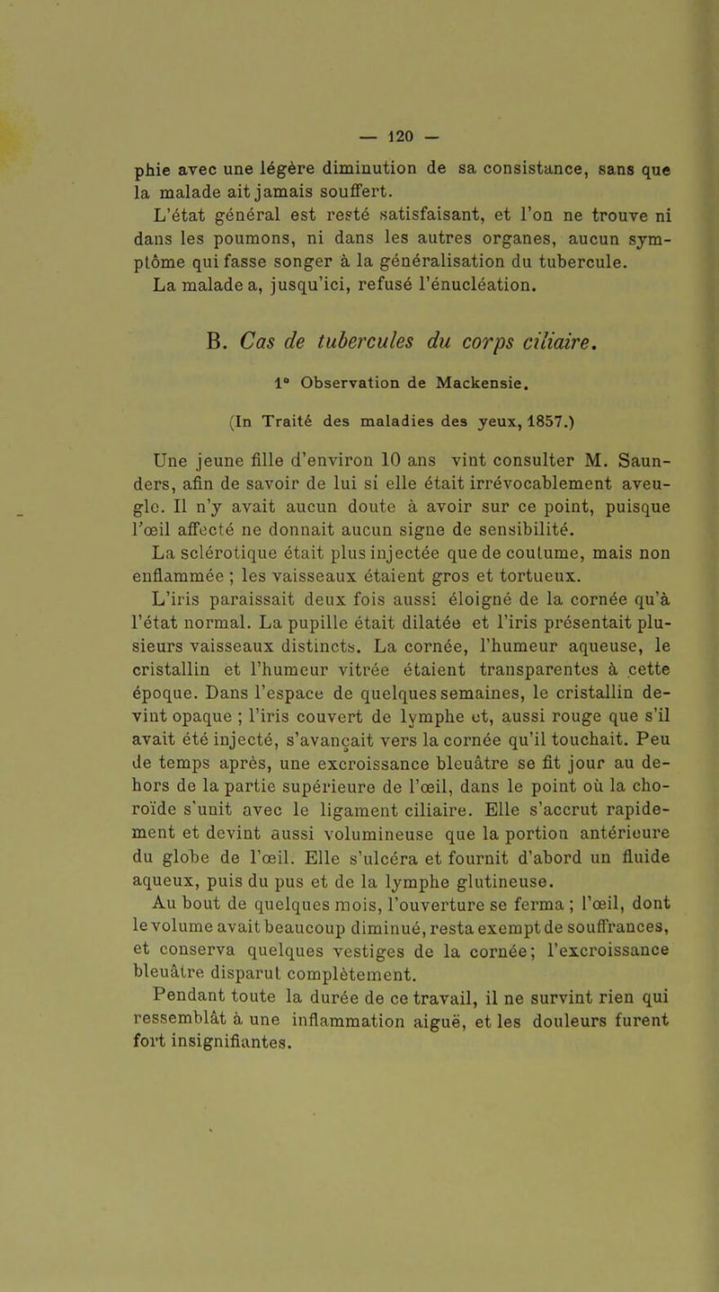 pàie avec une légère diminution de sa consistance, sans que la malade ait jamais souflfert. L'état général est resté satisfaisant, et l'on ne trouve ni dans les poumons, ni dans les autres organes, aucun sym- ptôme qui fasse songer à la généralisation du tubercule. La malade a, jusqu'ici, refusé l'énucléation. B. Cas de tubercules du corps ciliaire. 1* Observation de Mackensie. (In Traité des maladies des yeux, 1857.) Une jeune fille d'environ 10 ans vint consulter M. Saun- ders, afin de savoir de lui si elle était irrévocablement aveu- gle. Il n'y avait aucun doute à avoir sur ce point, puisque l'œil aïfecté ne donnait aucun signe de sensibilité. La sclérotique était plus injectée que de coutume, mais non enflammée ; les vaisseaux étaient gros et tortueux. L'iris paraissait deux fois aussi éloigné de la cornée qu'à l'état normal. La pupille était dilatée et l'iris présentait plu- sieurs vaisseaux distincts. La cornée, l'humeur aqueuse, le cristallin et l'humeur vitrée étaient transparentes à cette époque. Dans l'espace de quelques semaines, le cristallin de- vint opaque ; l'iris couvert de lymphe et, aussi rouge que s'il avait été injecté, s'avançait vers la cornée qu'il touchait. Peu de temps après, une excroissance bleuâtre se fit jour au de- hors de la partie supérieure de l'œil, dans le point où la cho- roïde s'unit avec le ligament ciliaire. Elle s'accrut rapide- ment et devint aussi volumineuse que la portion antérieure du globe de l'œil. Elle s'ulcéra et fournit d'abord un fluide aqueux, puis du pus et de la lymphe glutineuse. Au bout de quelques mois, l'ouverture se ferma ; l'œil, dont le volume avait beaucoup diminué, resta exempt de souff'rances, et conserva quelques vestiges de la cornée; l'excroissance bleuâtre disparut complètement. Pendant toute la durée de ce travail, il ne survint rien qui ressemblât à une inflammation aiguë, et les douleurs furent fort insignifiantes.