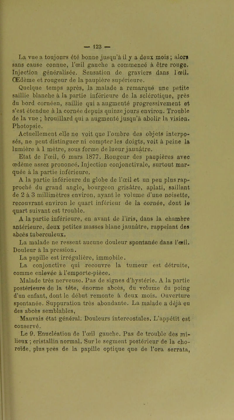 La vue a toujours été bonne jusqu'à il y a deux mois ; alor* sans cause connue, l'œil gauche a commencé à être rouge. Injection généralisée. Sensation de graviers dans lœil. Œdème et rougeur de la paupière supérieure. Quelque temps après, la malade a remarqué une petite saillie blanche à la partie inférieure de la sclérotique, près du bord cornéen, saillie qui a augmenté progressivement et s'est étendue à la cornée depuis quinze jours environ. Trouble de la vue ; brouillard qui a augmenté jusqu'à abolir la vision- Photopsie. Actuellement elle ne voit que l'ombre des objets interpg^ sés, ne peut distinguer ni compter les doigts, voit à peine la lumière à 1 mètre, sous forme de lueur jaunâtre. Etat de l'œil, 6 mars 1877. Rougeur des paupières avec œdème assez prononcé. Injection conjonctivale, surtout mar- quée à la partie inférieure. A la partie inférieure du globe de l'œil et un peu plus rap- proché du grand angle,, bourgeon grisâtre, aplati, saillant de 2 à 3 millimètres environ, ayant le volume d'une noisette, recouvrant environ le quart inférieur de la cornée, dont le quart suivant est trouble. A la partie inférieure, en avant de l'iris, dans la chambre antérieure, deux petites masses blanc jaunâtre, rappelant des abcès tuberculeux. La malade ne ressent aucune douleur spontanée dans l'œil. Douleur à la pression. La pupille est irrégulière, immobile. La conjonctive qui recouvre la tumeur est détruite, comme enlevée à l'emporte-pièce. Malade très nerveuse. Pas de signes d'hystérie. A la partie postérieure de la tète, énorme abcès, du volume du poing d'un enfant, dont le début remonte à deux mois. Ouverture spontanée. Suppuration très abondante. La malade a déjà eu des abcès semblables, Mauvais état général. Douleurs intercostales. L'appétit est conservé. Le 9. Enucléation de l'œil gauche. Pas de trouble des mi- lieux ; cristallin normal. Sur le segment postérieur de la cho- roïde, plus près de la papille optique que de l'ora serrata,