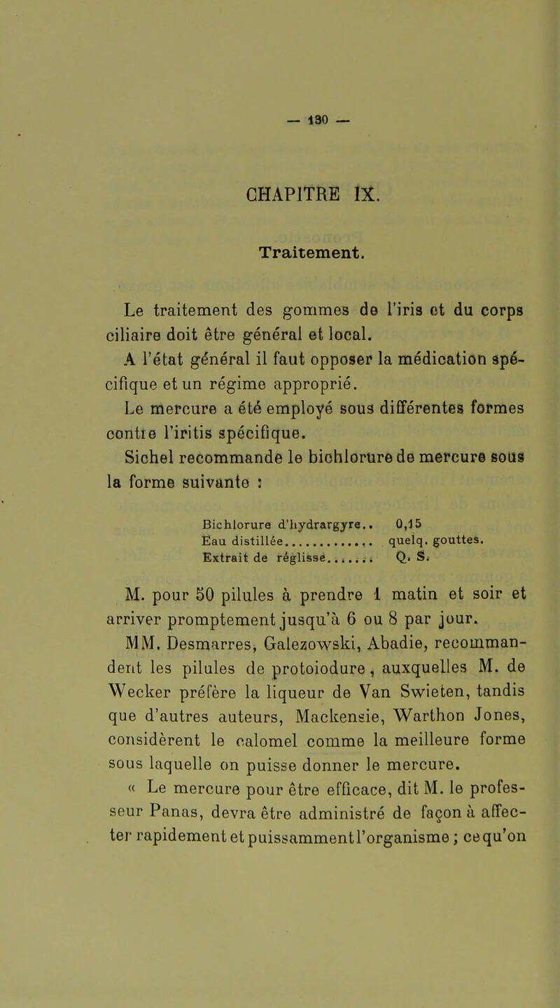 — 190 — CHAPITRE IX. Traitement. Le traitement des gommes de l'iris et du corps ciliaire doit être général et local. A l'état général il faut opposer la médication spé- cifique et un régime approprié. Le mercure a été employé soua différentes formes contre l'iritis spécifique. Sichel recommande le bichlorure de mercure soiîS la forme suivante : Bichlorure d'hydrargyre.. 0,15 Eau distillée quelq. gouttes. Extrait de réglisse....... Q. S. M. pour 50 pilules à prendre 1 matin et soir et arriver promptement jusqu'à 6 ou 8 par jour. MM. Desmarres, Galezovv^ski, Abadie, recomman- dent les pilules de protoiodure, auxquelles M. de Wecker préfère la liqueur de Van Swieten, tandis que d'autres auteurs, Mackensie, Warthon Jones, considèrent le calomel comme la meilleure forme sous laquelle on puisse donner le mercure. « Le mercure pour être efficace, dit M. le profes- seur Panas, devra être administré de façon à affec- ter rapidement et puissammentrorganisme; ce qu'on