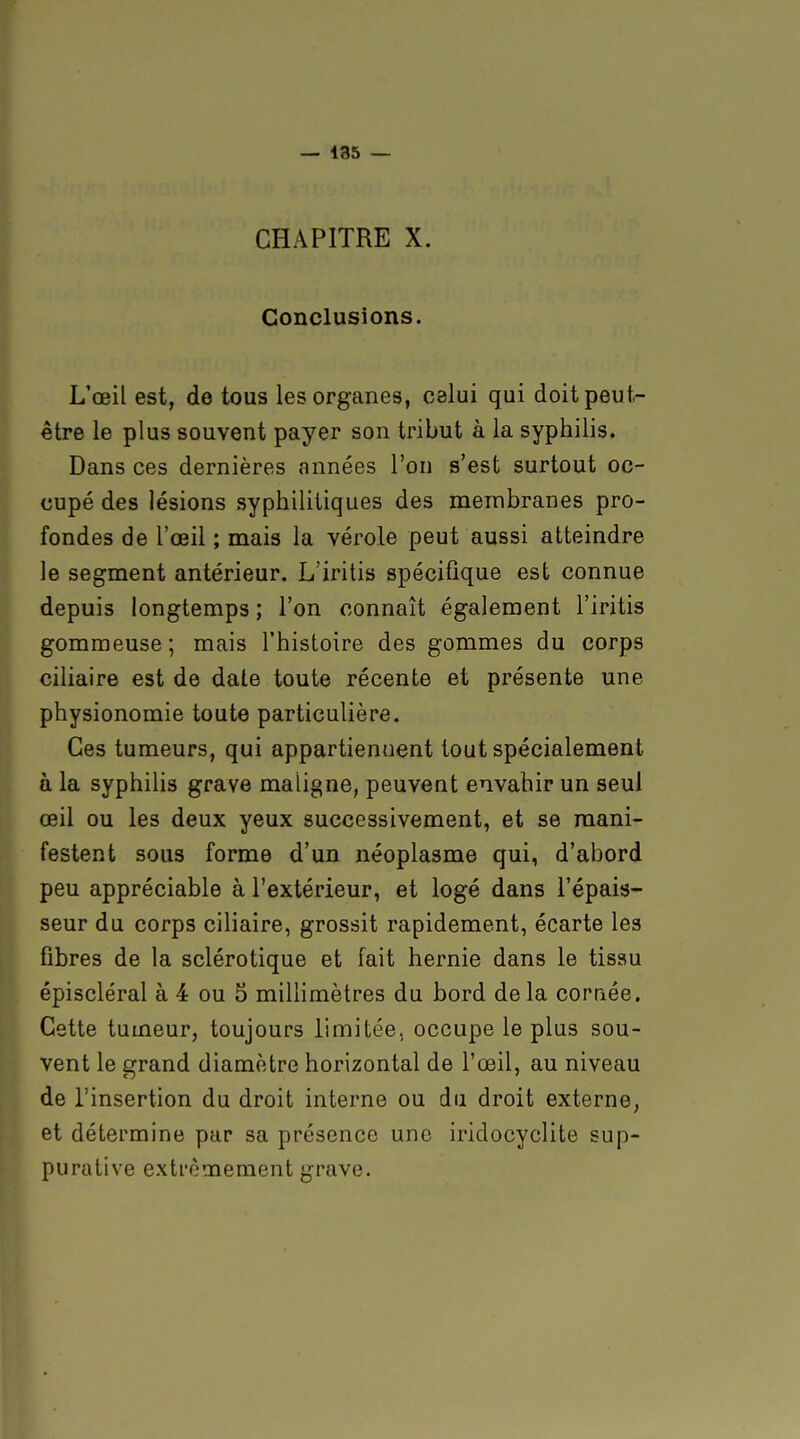CHAPITRE X. Conclusions. L'œil est, de tous les organes, celui qui doit peut- être le plus souvent payer son tribut à la syphilis. Dans ces dernières années l'on s'est surtout oc- cupé des lésions syphilitiques des membranes pro- fondes de l'œil ; mais la vérole peut aussi atteindre le segment antérieur. L'iritis spécifique est connue depuis longtemps ; l'on connaît également l'iritis gommeuse; mais l'histoire des gommes du corps ciliaire est de date toute récente et présente une physionomie toute particulière. Ces tumeurs, qui appartiennent tout spécialement à la syphilis grave maligne, peuvent envahir un seul œil ou les deux yeux successivement, et se mani- festent sous forme d'un néoplasme qui, d'abord peu appréciable à l'extérieur, et logé dans l'épais- seur du corps ciliaire, grossit rapidement, écarte les fibres de la sclérotique et fait hernie dans le tissu épiscléral à 4 ou 5 millimètres du bord delà corriée. Cette tumeur, toujours limitée, occupe le plus sou- vent le grand diamètre horizontal de l'œil, au niveau de l'insertion du droit interne ou du droit externe, et détermine par sa présence une iridocyclite sup- purative extrêmement grave.
